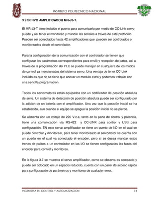 INSTITUTO POLITECNICO NACIONAL
INGENIERIA EN CONTROL Y AUTOMATIZACION 34
3.9 SERVO AMPLIFICADOR MR-J3-T.
El MR-J3-T tiene incluido el puerto para comunicarlo por medio de CC-Link servo
puede y así tener el monitoreo y mandar las señales a través de este protocolo.
Pueden ser conectados hasta 42 amplificadores que pueden ser controlados o
monitoreados desde el controlador.
Para la configuración de la comunicación con el controlador se tienen que
configurar los parámetros correspondientes para envió y recepción de datos, así a
través de la programación del PLC se puede manejar en cualquiera de los modos
de control ya mencionados del sistema servo. Una ventaja de tener CC-Link
incluido es que no se tiene que anexar un modulo extra y podemos trabajar con
una sencilla programación.
Todos los servomotores están equipados con un codificador de posición absoluta
de serie. Un sistema de detección de posición absoluta puede ser configurado por
la adición de un batería con el amplificador. Una vez que la posición inicial se ha
establecido, aun cuando el equipo se apague la posición inicial no se pierde.
Se alimenta con un voltaje de 220 V.c.a, tanto en la parte de control y potencia,
tiene una comunicación vía RS-422 y CC-LINK para control y USB para
configuración. EN este servo amplificador se tiene un puerto de I/O en el cual se
puede controlar y monitorear, para tener monitoreado al servomotor se cuenta con
un puerto en el cual va conectado el encoder, pero si se desea mandar estos
trenes de pulsos a un controlador en las I/O se tienen configuradas las fases del
encoder para control y monitoreo.
En la figura 3.7 se muestra el servo amplificador, como se observa es compacto y
puede ser colocado en un espacio reducido, cuenta con un panel de acceso rápido
para configuración de parámetros y monitoreo de cualquier error.
 