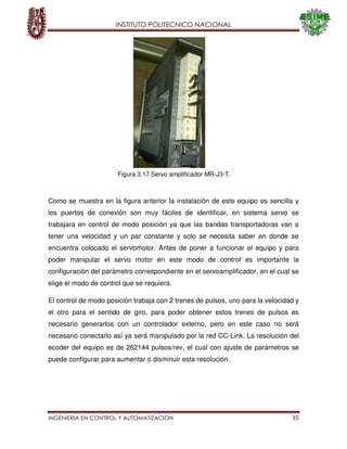 INSTITUTO POLITECNICO NACIONAL
INGENIERIA EN CONTROL Y AUTOMATIZACION 35
Como se muestra en la figura anterior la instalación de este equipo es sencilla y
los puertos de conexión son muy fáciles de identificar, en sistema servo se
trabajara en control de modo posición ya que las bandas transportadoras van a
tener una velocidad y un par constante y solo se necesita saber en donde se
encuentra colocado el servomotor. Antes de poner a funcionar el equipo y para
poder manipular el servo motor en este modo de control es importante la
configuración del parámetro correspondiente en el servoamplificador, en el cual se
elige el modo de control que se requiera.
El control de modo posición trabaja con 2 trenes de pulsos, uno para la velocidad y
el otro para el sentido de giro, para poder obtener estos trenes de pulsos es
necesario generarlos con un controlador externo, pero en este caso no será
necesario conectarlo así ya será manipulado por la red CC-Link. La resolución del
ecoder del equipo es de 262144 pulsos/rev, el cual con ajuste de parámetros se
puede configurar para aumentar o disminuir esta resolución.
Figura 3.17 Servo amplificador MR-J3-T.
 