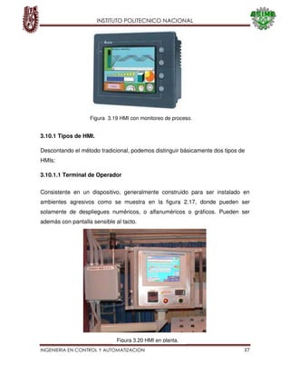 INSTITUTO POLITECNICO NACIONAL
INGENIERIA EN CONTROL Y AUTOMATIZACION 37
3.10.1 Tipos de HMI.
Descontando el método tradicional, podemos distinguir básicamente dos tipos de
HMIs:
3.10.1.1 Terminal de Operador
Consistente en un dispositivo, generalmente construido para ser instalado en
ambientes agresivos como se muestra en la figura 2.17, donde pueden ser
solamente de despliegues numéricos, o alfanuméricos o gráficos. Pueden ser
además con pantalla sensible al tacto.
Figura 3.19 HMI con monitoreo de proceso.
Figura 3.20 HMI en planta.
 
