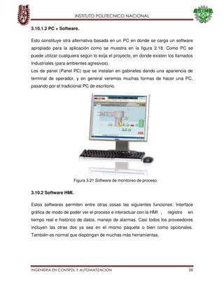 INSTITUTO POLITECNICO NACIONAL
INGENIERIA EN CONTROL Y AUTOMATIZACION 38
3.10.1.2 PC + Software.
Esto constituye otra alternativa basada en un PC en donde se carga un software
apropiado para la aplicación como se muestra en la figura 2.18. Como PC se
puede utilizar cualquiera según lo exija el proyecto, en donde existen los llamados
Industriales (para ambientes agresivos).
Los de panel (Panel PC) que se instalan en gabinetes dando una apariencia de
terminal de operador, y en general veremos muchas formas de hacer una PC,
pasando por el tradicional PC de escritorio.
3.10.2 Software HMI.
Estos softwares permiten entre otras cosas las siguientes funciones: Interface
gráfica de modo de poder ver el proceso e interactuar con la HMI , registro en
tiempo real e histórico de datos, manejo de alarmas. Casi todos los proveedores
incluyen las otras dos ya sea en el mismo paquete o bien como opcionales.
También es normal que dispongan de muchas más herramientas.
Figura 3.21 Software de monitoreo de proceso.
 