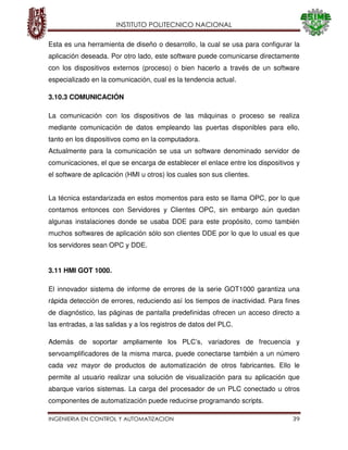 INSTITUTO POLITECNICO NACIONAL
INGENIERIA EN CONTROL Y AUTOMATIZACION 39
Esta es una herramienta de diseño o desarrollo, la cual se usa para configurar la
aplicación deseada. Por otro lado, este software puede comunicarse directamente
con los dispositivos externos (proceso) o bien hacerlo a través de un software
especializado en la comunicación, cual es la tendencia actual.
3.10.3 COMUNICACIÓN
La comunicación con los dispositivos de las máquinas o proceso se realiza
mediante comunicación de datos empleando las puertas disponibles para ello,
tanto en los dispositivos como en la computadora.
Actualmente para la comunicación se usa un software denominado servidor de
comunicaciones, el que se encarga de establecer el enlace entre los dispositivos y
el software de aplicación (HMI u otros) los cuales son sus clientes.
La técnica estandarizada en estos momentos para esto se llama OPC, por lo que
contamos entonces con Servidores y Clientes OPC, sin embargo aún quedan
algunas instalaciones donde se usaba DDE para este propósito, como también
muchos softwares de aplicación sólo son clientes DDE por lo que lo usual es que
los servidores sean OPC y DDE.
3.11 HMI GOT 1000.
El innovador sistema de informe de errores de la serie GOT1000 garantiza una
rápida detección de errores, reduciendo así los tiempos de inactividad. Para fines
de diagnóstico, las páginas de pantalla predefinidas ofrecen un acceso directo a
las entradas, a las salidas y a los registros de datos del PLC.
Además de soportar ampliamente los PLC’s, variadores de frecuencia y
servoamplificadores de la misma marca, puede conectarse también a un número
cada vez mayor de productos de automatización de otros fabricantes. Ello le
permite al usuario realizar una solución de visualización para su aplicación que
abarque varios sistemas. La carga del procesador de un PLC conectado u otros
componentes de automatización puede reducirse programando scripts.
 