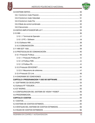 INSTITUTO POLITECNICO NACIONAL
INGENIERIA EN CONTROL Y AUTOMATIZACION iii
3.8 SISTEMA SERVO...................................................................................................... 30
3.8.1 Control en modo Posición.................................................................................... 30
3.8.2 Control en modo Velocidad. ................................................................................ 31
3.8.3 Control en modo Par. .......................................................................................... 32
3.8.4 Modo de control combinado. ............................................................................... 32
3.8.5 Servomotor.......................................................................................................... 33
3.9 SERVO AMPLIFICADOR MR-J3-T............................................................................ 34
3.10 HMI.......................................................................................................................... 36
3.10.1.1 Terminal de Operador ............................................................................................ 37
3.10.1.2 PC + Software. ........................................................................................................ 38
3.10.2 Software HMI..................................................................................................... 38
3.10.3 COMUNICACIÓN.............................................................................................. 39
3.11 HMI GOT 1000......................................................................................................... 39
3.12 PROTOCOLOS DE COMUNICACIÓN..................................................................... 40
3.12.1 Protocolo Profibus. ............................................................................................ 42
3.12.1.1 Protocolo Profibus DP............................................................................................ 42
3.12.1.2 Profibus FMS........................................................................................................... 42
3.12.1.3 Profibus PA.............................................................................................................. 42
3.12.2 Protocolo DEVICENET...................................................................................... 44
3.12.3.1 Mecanismo de colisiones....................................................................................... 47
3.12.4 Protocolo CC-Link. ............................................................................................ 48
3.14 DIAGRAMA DE CONEXIONES. .............................................................................. 51
CAPITULO 4 PROGRAMACION Y USO DE SOFTWARE.............................................. 52
4.1 SOFTWARE GX DEVELOPER.................................................................................. 53
4.2 Software RT TOOLBOX............................................................................................. 54
4.3 GT WORKS. .............................................................................................................. 55
4.4 CONFIGURACION DEL SISTEMA DE VISON Y ROBOT ......................................... 56
4.6 PROGRAMACION..................................................................................................... 59
CAPITULO 5 COSTOS ................................................................................................... 64
5.1 COSTOS.................................................................................................................... 65
5.2 SISTEMA DE COSTOS ESTIMADO.......................................................................... 65
5.3 VENTAJAS DEL SISTEMA DE COSTOS ESTIMADOS. ........................................... 66
5.4 HOJAS DE COSTOS ESTIMADOS. .......................................................................... 66
 