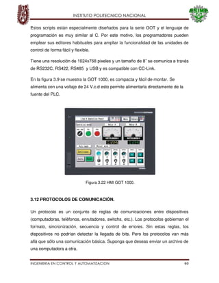 INSTITUTO POLITECNICO NACIONAL
INGENIERIA EN CONTROL Y AUTOMATIZACION 40
Estos scripts están especialmente diseñados para la serie GOT y el lenguaje de
programación es muy similar al C. Por este motivo, los programadores pueden
emplear sus editores habituales para ampliar la funcionalidad de las unidades de
control de forma fácil y flexible.
Tiene una resolución de 1024x768 pixeles y un tamaño de 8” se comunica a través
de RS232C, RS422, RS485 y USB y es compatible con CC-Link.
En la figura 3.9 se muestra la GOT 1000, es compacta y fácil de montar. Se
alimenta con una voltaje de 24 V.c.d esto permite alimentarla directamente de la
fuente del PLC.
3.12 PROTOCOLOS DE COMUNICACIÓN.
Un protocolo es un conjunto de reglas de comunicaciones entre dispositivos
(computadoras, teléfonos, enrutadores, switchs, etc.). Los protocolos gobiernan el
formato, sincronización, secuencia y control de errores. Sin estas reglas, los
dispositivos no podrían detectar la llegada de bits. Pero los protocolos van más
allá que sólo una comunicación básica. Suponga que deseas enviar un archivo de
una computadora a otra.
Figura 3.22 HMI GOT 1000.
 