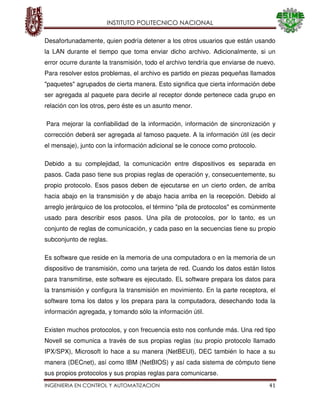 INSTITUTO POLITECNICO NACIONAL
INGENIERIA EN CONTROL Y AUTOMATIZACION 41
Desafortunadamente, quien podría detener a los otros usuarios que están usando
la LAN durante el tiempo que toma enviar dicho archivo. Adicionalmente, si un
error ocurre durante la transmisión, todo el archivo tendría que enviarse de nuevo.
Para resolver estos problemas, el archivo es partido en piezas pequeñas llamados
"paquetes" agrupados de cierta manera. Esto significa que cierta información debe
ser agregada al paquete para decirle al receptor donde pertenece cada grupo en
relación con los otros, pero éste es un asunto menor.
Para mejorar la confiabilidad de la información, información de sincronización y
corrección deberá ser agregada al famoso paquete. A la información útil (es decir
el mensaje), junto con la información adicional se le conoce como protocolo.
Debido a su complejidad, la comunicación entre dispositivos es separada en
pasos. Cada paso tiene sus propias reglas de operación y, consecuentemente, su
propio protocolo. Esos pasos deben de ejecutarse en un cierto orden, de arriba
hacia abajo en la transmisión y de abajo hacia arriba en la recepción. Debido al
arreglo jerárquico de los protocolos, el término "pila de protocolos" es comúnmente
usado para describir esos pasos. Una pila de protocolos, por lo tanto, es un
conjunto de reglas de comunicación, y cada paso en la secuencias tiene su propio
subconjunto de reglas.
Es software que reside en la memoria de una computadora o en la memoria de un
dispositivo de transmisión, como una tarjeta de red. Cuando los datos están listos
para transmitirse, este software es ejecutado. EL software prepara los datos para
la transmisión y configura la transmisión en movimiento. En la parte receptora, el
software toma los datos y los prepara para la computadora, desechando toda la
información agregada, y tomando sólo la información útil.
Existen muchos protocolos, y con frecuencia esto nos confunde más. Una red tipo
Novell se comunica a través de sus propias reglas (su propio protocolo llamado
IPX/SPX), Microsoft lo hace a su manera (NetBEUI), DEC también lo hace a su
manera (DECnet), así como IBM (NetBIOS) y así cada sistema de cómputo tiene
sus propios protocolos y sus propias reglas para comunicarse.
 