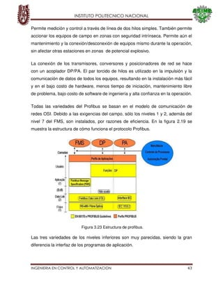 INSTITUTO POLITECNICO NACIONAL
INGENIERIA EN CONTROL Y AUTOMATIZACION 43
Permite medición y control a través de línea de dos hilos simples. También permite
accionar los equipos de campo en zonas con seguridad intrínseca. Permite aún el
mantenimiento y la conexión/desconexión de equipos mismo durante la operación,
sin afectar otras estaciones en zonas de potencial explosivo.
La conexión de los transmisores, conversores y posicionadores de red se hace
con un acoplador DP/PA. El par torcido de hilos es utilizado en la impulsión y la
comunicación de datos de todos los equipos, resultando en la instalación más fácil
y en el bajo costo de hardware, menos tiempo de iniciación, mantenimiento libre
de problema, bajo costo de software de ingeniería y alta confianza en la operación.
Todas las variedades del Profibus se basan en el modelo de comunicación de
redes OSI. Debido a las exigencias del campo, sólo los niveles 1 y 2, además del
nivel 7 del FMS, son instalados, por razones de eficiencia. En la figura 2.19 se
muestra la estructura de cómo funciona el protocolo Profibus.
Las tres variedades de los niveles inferiores son muy parecidas, siendo la gran
diferencia la interfaz de los programas de aplicación.
Figura 3.23 Estructura de profibus.
 