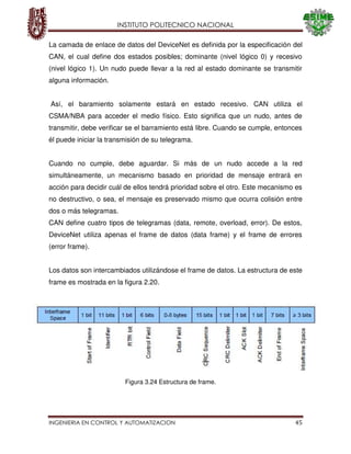 INSTITUTO POLITECNICO NACIONAL
INGENIERIA EN CONTROL Y AUTOMATIZACION 45
La camada de enlace de datos del DeviceNet es definida por la especificación del
CAN, el cual define dos estados posibles; dominante (nivel lógico 0) y recesivo
(nivel lógico 1). Un nudo puede llevar a la red al estado dominante se transmitir
alguna información.
Así, el baramiento solamente estará en estado recesivo. CAN utiliza el
CSMA/NBA para acceder el medio físico. Esto significa que un nudo, antes de
transmitir, debe verificar se el barramiento está libre. Cuando se cumple, entonces
él puede iniciar la transmisión de su telegrama.
Cuando no cumple, debe aguardar. Si más de un nudo accede a la red
simultáneamente, un mecanismo basado en prioridad de mensaje entrará en
acción para decidir cuál de ellos tendrá prioridad sobre el otro. Este mecanismo es
no destructivo, o sea, el mensaje es preservado mismo que ocurra colisión entre
dos o más telegramas.
CAN define cuatro tipos de telegramas (data, remote, overload, error). De estos,
DeviceNet utiliza apenas el frame de datos (data frame) y el frame de errores
(error frame).
Los datos son intercambiados utilizándose el frame de datos. La estructura de este
frame es mostrada en la figura 2.20.
Figura 3.24 Estructura de frame.
 