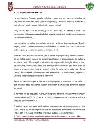 INSTITUTO POLITECNICO NACIONAL
INGENIERIA EN CONTROL Y AUTOMATIZACION 46
3.12.3 Protocolo ETHERNET/IP.
La arquitectura Ethernet puede definirse como una red de conmutación de
paquetes de acceso múltiple (medio compartido) y difusión amplia ("Broadcast"),
que utiliza un medio pasivo y sin ningún control central.
Proporciona detección de errores, pero no corrección. El acceso al medio (de
transmisión) está gobernado desde las propias estaciones mediante un esquema
de arbitraje estadístico.
Los paquetes de datos transmitidos alcanzan a todas las estaciones (difusión
amplia), siendo cada estación responsable de reconocer la dirección contenida en
cada paquete y aceptar los que sean dirigidos a ella.
Ethernet realiza varias funciones que incluyen empaquetado y desempaquetado
de los datagramas; manejo del enlace; codificación y decodificación de datos, y
acceso al canal. El manejador del enlace es responsable de vigilar el mecanismo
de colisiones, escuchando hasta que el medio de transmisión está libre antes de
iniciar una transmisión (solo un usuario utiliza la transmisión cada vez -Banda
base-). El manejo de colisiones se realiza deteniendo la transmisión y esperando
un cierto tiempo antes de intentarla de nuevo.
Existe un mecanismo por el que se envían paquetes a intervalos no estándar, lo
que evita que otras estaciones puedan comunicar. Es lo que se denomina captura
del canal.
El formato de los paquetes PDU’s, un diagrama Ethernet incluye: Un preámbulo;
campos de dirección de origen y de destino; tipo de campo; campo de datos, y
chequeo de integridad FCS.
El preámbulo es una serie de 8 octetos que preceden al datagrama en la capa
física. Tiene por finalidad permitir que las estaciones receptoras sincronicen sus
relojes con el mensaje entrante a fin de que puedan leerlo sin errores.
El último de estos bytes se denomina delimitador de comienzo de marco SFD.
 