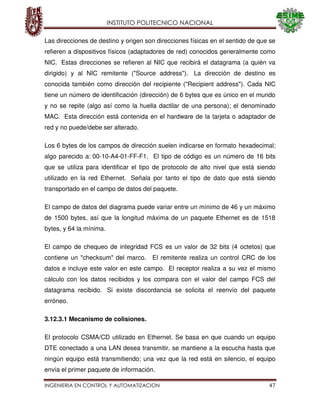 INSTITUTO POLITECNICO NACIONAL
INGENIERIA EN CONTROL Y AUTOMATIZACION 47
Las direcciones de destino y origen son direcciones físicas en el sentido de que se
refieren a dispositivos físicos (adaptadores de red) conocidos generalmente como
NIC. Estas direcciones se refieren al NIC que recibirá el datagrama (a quién va
dirigido) y al NIC remitente ("Source address"). La dirección de destino es
conocida también como dirección del recipiente ("Recipient address"). Cada NIC
tiene un número de identificación (dirección) de 6 bytes que es único en el mundo
y no se repite (algo así como la huella dactilar de una persona); el denominado
MAC. Esta dirección está contenida en el hardware de la tarjeta o adaptador de
red y no puede/debe ser alterado.
Los 6 bytes de los campos de dirección suelen indicarse en formato hexadecimal;
algo parecido a: 00-10-A4-01-FF-F1. El tipo de código es un número de 16 bits
que se utiliza para identificar el tipo de protocolo de alto nivel que está siendo
utilizado en la red Ethernet. Señala por tanto el tipo de dato que está siendo
transportado en el campo de datos del paquete.
El campo de datos del diagrama puede variar entre un mínimo de 46 y un máximo
de 1500 bytes, así que la longitud máxima de un paquete Ethernet es de 1518
bytes, y 64 la mínima.
El campo de chequeo de integridad FCS es un valor de 32 bits (4 octetos) que
contiene un "checksum" del marco. El remitente realiza un control CRC de los
datos e incluye este valor en este campo. El receptor realiza a su vez el mismo
cálculo con los datos recibidos y los compara con el valor del campo FCS del
datagrama recibido. Si existe discordancia se solicita el reenvío del paquete
erróneo.
3.12.3.1 Mecanismo de colisiones.
El protocolo CSMA/CD utilizado en Ethernet. Se basa en que cuando un equipo
DTE conectado a una LAN desea transmitir, se mantiene a la escucha hasta que
ningún equipo está transmitiendo; una vez que la red está en silencio, el equipo
envía el primer paquete de información.
 