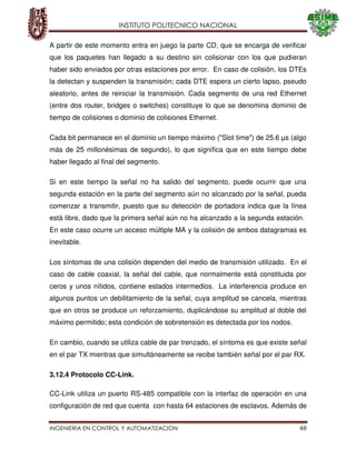 INSTITUTO POLITECNICO NACIONAL
INGENIERIA EN CONTROL Y AUTOMATIZACION 48
A partir de este momento entra en juego la parte CD, que se encarga de verificar
que los paquetes han llegado a su destino sin colisionar con los que pudieran
haber sido enviados por otras estaciones por error. En caso de colisión, los DTEs
la detectan y suspenden la transmisión; cada DTE espera un cierto lapso, pseudo
aleatorio, antes de reiniciar la transmisión. Cada segmento de una red Ethernet
(entre dos router, bridges o switches) constituye lo que se denomina dominio de
tiempo de colisiones o dominio de colisiones Ethernet.
Cada bit permanece en el dominio un tiempo máximo ("Slot time") de 25.6 µs (algo
más de 25 millonésimas de segundo), lo que significa que en este tiempo debe
haber llegado al final del segmento.
Si en este tiempo la señal no ha salido del segmento, puede ocurrir que una
segunda estación en la parte del segmento aún no alcanzado por la señal, pueda
comenzar a transmitir, puesto que su detección de portadora indica que la línea
está libre, dado que la primera señal aún no ha alcanzado a la segunda estación.
En este caso ocurre un acceso múltiple MA y la colisión de ambos datagramas es
inevitable.
Los síntomas de una colisión dependen del medio de transmisión utilizado. En el
caso de cable coaxial, la señal del cable, que normalmente está constituida por
ceros y unos nítidos, contiene estados intermedios. La interferencia produce en
algunos puntos un debilitamiento de la señal, cuya amplitud se cancela, mientras
que en otros se produce un reforzamiento, duplicándose su amplitud al doble del
máximo permitido; esta condición de sobretensión es detectada por los nodos.
En cambio, cuando se utiliza cable de par trenzado, el síntoma es que existe señal
en el par TX mientras que simultáneamente se recibe también señal por el par RX.
3.12.4 Protocolo CC-Link.
CC-Link utiliza un puerto RS-485 compatible con la interfaz de operación en una
configuración de red que cuenta con hasta 64 estaciones de esclavos. Además de
 