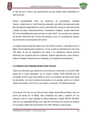 INSTITUTO POLITECNICO NACIONAL
INGENIERIA EN CONTROL Y AUTOMATIZACION 49
un tipo de bus T-rama y las transmisiones de tipo estrella están disponibles en
este protocolo.
Ofrece compatibilidad entre los productos de proveedores múltiples
marcas, proporciona un "perfil memoria asignada" que define los datos para cada
tipo de producto dependiendo la marca. Esta definición incluye la señal de control
y diseño de datos (direccionamiento). Proveedores múltiples pueden desarrollar
CC-Link compatibles para que coincida con este "perfil". Los usuarios son capaces
de cambiar fácilmente de la marca del producto a otro sin necesidad de cambiar
las conexiones o los programas de control
La longitud máxima total del cable es de 100 metros cuando la velocidad es de 10
Mbps. Esta longitud puede ampliarse a 1,2 km cuando la velocidad de la red es de
156 Kbps. El uso de repetidores por cable y los repetidores ópticos permite
distancias aún mayores para ser cubiertos. Soporta aplicaciones a gran escala y
reduce el trabajo necesario para el cableado y la instalación del dispositivo.
3.12 MODULO DE COMUNICACIÓN FX2N-16CCLM
Todos los elementos que usaremos se comunicaran a través de una red CC-LINK
propia de la marca Mitsubishi, es un modulo modelo FX2N-16CCLM que va
conectado al PLC y que hará posible el envío y la recepción de datos entre todos
los elementos, así como monitoreo del proceso en la pantalla, este es un modulo
máster alimentado a 24 V.C.D, y con opción a manipular 16 módulos esclavos.
El protocolo CC Link, es una red que tiene rápido intercambio de datos, tiene un
ancho de banda de 10 Mbps, evita instalación de cable y dispone de una
utilización fácil. El robot utilizado es Marca Mitsubishi modelo MELFA RH-6SH,
este con una capacidad de 6kg, con 4 ejes de movimiento. Se muestra en la figura
3.5 el modulo máster de comunicación CC-LINK utilizado en este equipo.
 