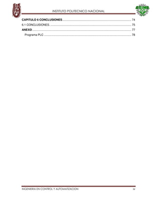 INSTITUTO POLITECNICO NACIONAL
INGENIERIA EN CONTROL Y AUTOMATIZACION iv
CAPITULO 6 CONCLUSIONES...................................................................................... 74
6.1 CONCLUSIONES. ..................................................................................................... 75
ANEXO............................................................................................................................ 77
Programa PLC ............................................................................................................. 78
 