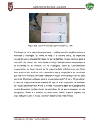INSTITUTO POLITECNICO NACIONAL
INGENIERIA EN CONTROL Y AUTOMATIZACION 50
El software de cada elemento programable y cables han sido elegidos en base a
manuales y catálogos, así como el robot y el sistema servo, es importante
mencionar que en el presente trabajo no se ha diseñado ningún elemento para la
realización del mismo, solo se ha hecho el trabajo de implementar nuevos equipos
ya existentes en el mercado, se ha investigado sobre su funcionamiento,
programación, de igual manera se ha experimentado prácticamente con todos
estos equipos para analizar su funcionamiento real y sus propiedades para hacer
que operen de manera adecuada y obtener el mayor rendimiento posible de cada
elemento. El software utilizado para la programación del PLC es el GX developer,
el robot se programara con el software RT toolbox. Para la pantalla de monitoreo
se ocupara el software GT Works 3. Hemos realizado la labor de investigar sobre
precios de equipos con las mismas características de los que se ocuparan en este
trabajo para ofrecer a la empresa un menor costo, debido a que la empresa nos
exige trabajemos con la marca Mitsubishi descartamos otras marcas.
Figura 3.25 Modulo máster para comunicación CC-LINK.
 