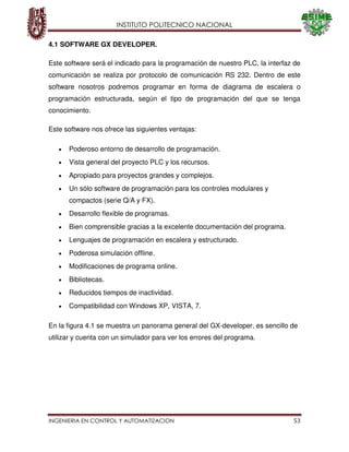 INSTITUTO POLITECNICO NACIONAL
INGENIERIA EN CONTROL Y AUTOMATIZACION 53
4.1 SOFTWARE GX DEVELOPER.
Este software será el indicado para la programación de nuestro PLC, la interfaz de
comunicación se realiza por protocolo de comunicación RS 232. Dentro de este
software nosotros podremos programar en forma de diagrama de escalera o
programación estructurada, según el tipo de programación del que se tenga
conocimiento.
Este software nos ofrece las siguientes ventajas:
Poderoso entorno de desarrollo de programación.
Vista general del proyecto PLC y los recursos.
Apropiado para proyectos grandes y complejos.
Un sólo software de programación para los controles modulares y
compactos (serie Q/A y FX).
Desarrollo flexible de programas.
Bien comprensible gracias a la excelente documentación del programa.
Lenguajes de programación en escalera y estructurado.
Poderosa simulación offline.
Modificaciones de programa online.
Bibliotecas.
Reducidos tiempos de inactividad.
Compatibilidad con Windows XP, VISTA, 7.
En la figura 4.1 se muestra un panorama general del GX-developer, es sencillo de
utilizar y cuenta con un simulador para ver los errores del programa.
 