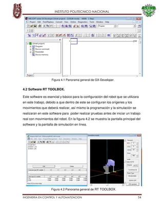 INSTITUTO POLITECNICO NACIONAL
INGENIERIA EN CONTROL Y AUTOMATIZACION 54
4.2 Software RT TOOLBOX.
Este software es esencial y básico para la configuración del robot que se utilizara
en este trabajo, debido a que dentro de este se configuran los orígenes y los
movimientos que deberá realizar, así mismo la programación y la simulación se
realizaran en este software para poder realizar pruebas antes de iniciar un trabajo
real con movimientos del robot. En la figura 4.2 se muestra la pantalla principal del
software y la pantalla de simulación en línea.
Figura 4.1 Panorama general de GX-Developer.
Figura 4.2 Panorama general de RT TOOLBOX.
 