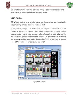 INSTITUTO POLITECNICO NACIONAL
INGENIERIA EN CONTROL Y AUTOMATIZACION 55
Con esta herramienta podremos realizar el trabajo y los movimientos necesarios
para obtener un máximo desempeño de nuestro robot.
4.3 GT WORKS.
GT Works, incluye una amplia gama de herramientas de visualización,
programación y control a la medida exacta de GOT.
El componente principal es el GT Designer, un programa para unidad de control
intuitivo y sencillo de manejar. Una amplia biblioteca con objetos gráficos
pregacargados y numerosas fuentes ayudan al usuario a crear páginas bien
estructuradas y, junto con el simulador integrado, le permiten poner en servicio
con rapidez y facilidad las unidades de control GOT. En la figura 4.3 se muestra
como GT Works tiene un ambiente grafico y sencillo.
Figura 4.3 GT Works.
 