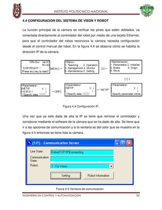 INSTITUTO POLITECNICO NACIONAL
INGENIERIA EN CONTROL Y AUTOMATIZACION 56
4.4 CONFIGURACION DEL SISTEMA DE VISON Y ROBOT
La función principal de la cámara es verificar los pines que estén doblados, va
conectada directamente al controlador del robot por medio de una tarjeta Ethernet,
para que el controlador del robos reconozca la cámara necesita configuración
desde el control manual del robot. En la figura 4.4 se observa cómo se habilita la
dirección IP de la cámara.
Una vez que ya este dada de alta la IP se tiene que reiniciar el controlador y
corroborar mediante el software de la cámara que se ha dado de alta. Se tiene que
ir a las opciones de comunicación y si la ventana es del color que se muestra en la
figura 4.5 entonces se tiene lista la cámara.
Figura 4.4 Configuración IP.
Figura 4.5 Ventana de comunicación.
 