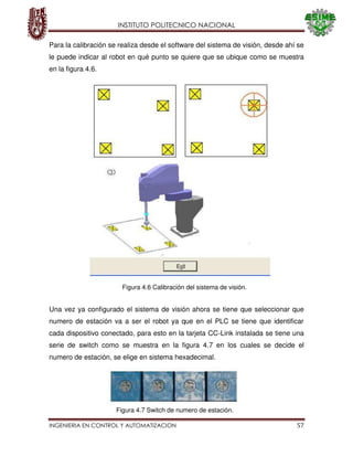 INSTITUTO POLITECNICO NACIONAL
INGENIERIA EN CONTROL Y AUTOMATIZACION 57
Para la calibración se realiza desde el software del sistema de visión, desde ahí se
le puede indicar al robot en qué punto se quiere que se ubique como se muestra
en la figura 4.6.
Una vez ya configurado el sistema de visión ahora se tiene que seleccionar que
numero de estación va a ser el robot ya que en el PLC se tiene que identificar
cada dispositivo conectado, para esto en la tarjeta CC-Link instalada se tiene una
serie de switch como se muestra en la figura 4.7 en los cuales se decide el
numero de estación, se elige en sistema hexadecimal.
Figura 4.6 Calibración del sistema de visión.
Figura 4.7 Switch de numero de estación.
 