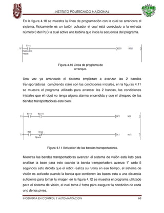 INSTITUTO POLITECNICO NACIONAL
INGENIERIA EN CONTROL Y AUTOMATIZACION 60
En la figura 4.10 se muestra la línea de programación con la cual se arrancara el
sistema, físicamente es un botón pulsador el cual está conectado a la entrada
número 0 del PLC la cual activa una bobina que inicia la secuencia del programa.
Una vez ya arrancado el sistema empiezan a avanzar las 2 bandas
transportadoras cumpliendo claro con las condiciones iniciales, en la figuras 4.11
se muestra el programa utilizado para arrancar las 2 bandas, las condiciones
iniciales que el robot no tenga alguna alarma encendida y que el chequeo de las
bandas transportadoras este bien.
Mientras las bandas transportadoras avanzan el sistema de visión está listo para
analizar la base para esto cuando la banda transportadora avanza 1” cada 5
segundos esto debido que el robot realiza su rutina en ese tiempo, el sistema de
visión es activado cuando la banda que contienen las bases esta a una distancia
suficiente para tomar la imagen en la figura 4.12 se muestra el programa utilizado
para el sistema de visión, el cual toma 2 fotos para asegurar la condición de cada
uno de los pines.
Figura 4.10 Línea de programa de
arranque.
Figura 4.11 Activación de las bandas transportadoras.
 