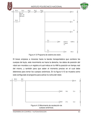 INSTITUTO POLITECNICO NACIONAL
INGENIERIA EN CONTROL Y AUTOMATIZACION 61
El brazo empieza a moverse hacia la banda transportadora que contiene los
cuerpos de bujía, este movimiento es hacia la derecha, los datos de posición del
robot son movidos a un registro el cual indica en la HMI la posición en tiempo real
del mismo, y también para que saber el momento preciso en el cual debe
detenerse para tomar los cuerpos cerámicos. En la figura 4.13 se muestra como
está configurado el programa para activar la rutina del robot.
Figura 4.12 Programa de sistema de visión.
Figura 4.13 Movimiento de recolección de
cuerpos cerámicos.
 