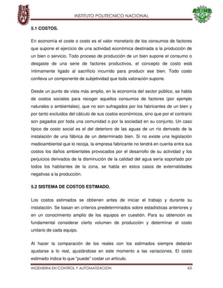 INSTITUTO POLITECNICO NACIONAL
INGENIERIA EN CONTROL Y AUTOMATIZACION 65
5.1 COSTOS.
En economía el coste o costo es el valor monetario de los consumos de factores
que supone el ejercicio de una actividad económica destinada a la producción de
un bien o servicio. Todo proceso de producción de un bien supone el consumo o
desgaste de una serie de factores productivos, el concepto de costo está
íntimamente ligado al sacrificio incurrido para producir ese bien. Todo costo
conlleva un componente de subjetividad que toda valoración supone.
Desde un punto de vista más amplio, en la economía del sector público, se habla
de costos sociales para recoger aquellos consumos de factores (por ejemplo
naturales o ambientales), que no son sufragados por los fabricantes de un bien y
por tanto excluidos del cálculo de sus costos económicos, sino que por el contrario
son pagados por toda una comunidad o por la sociedad en su conjunto. Un caso
típico de costo social es el del deterioro de las aguas de un río derivado de la
instalación de una fábrica de un determinado bien. Si no existe una legislación
medioambiental que lo recoja, la empresa fabricante no tendrá en cuenta entre sus
costos los daños ambientales provocados por el desarrollo de su actividad y los
perjuicios derivados de la disminución de la calidad del agua sería soportado por
todos los habitantes de la zona, se habla en estos casos de externalidades
negativas a la producción.
5.2 SISTEMA DE COSTOS ESTIMADO.
Los costos estimados se obtienen antes de iniciar el trabajo y durante su
instalación. Se basan en criterios predeterminados sobre estadísticas anteriores y
en un conocimiento amplio de los equipos en cuestión. Para su obtención es
fundamental considerar cierto volumen de producción y determinar el costo
unitario de cada equipo.
Al hacer la comparación de los reales con los estimados siempre deberán
ajustarse a lo real, ajustándose en este momento a las variaciones. El costo
estimado indica lo que “puede” costar un artículo.
 