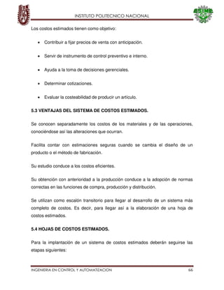 INSTITUTO POLITECNICO NACIONAL
INGENIERIA EN CONTROL Y AUTOMATIZACION 66
Los costos estimados tienen como objetivo:
Contribuir a fijar precios de venta con anticipación.
Servir de instrumento de control preventivo e interno.
Ayuda a la toma de decisiones gerenciales.
Determinar cotizaciones.
Evaluar la costeabilidad de producir un artículo.
5.3 VENTAJAS DEL SISTEMA DE COSTOS ESTIMADOS.
Se conocen separadamente los costos de los materiales y de las operaciones,
conociéndose así las alteraciones que ocurran.
Facilita contar con estimaciones seguras cuando se cambia el diseño de un
producto o el método de fabricación.
Su estudio conduce a los costos eficientes.
Su obtención con anterioridad a la producción conduce a la adopción de normas
correctas en las funciones de compra, producción y distribución.
Se utilizan como escalón transitorio para llegar al desarrollo de un sistema más
completo de costos. Es decir, para llegar así a la elaboración de una hoja de
costos estimados.
5.4 HOJAS DE COSTOS ESTIMADOS.
Para la implantación de un sistema de costos estimados deberán seguirse las
etapas siguientes:
 