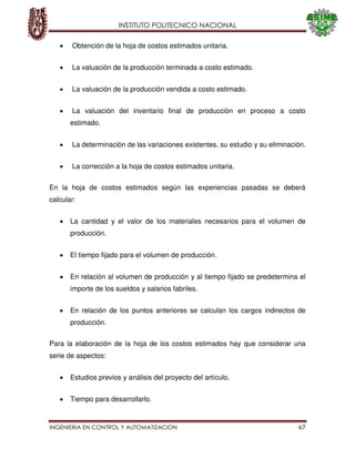 INSTITUTO POLITECNICO NACIONAL
INGENIERIA EN CONTROL Y AUTOMATIZACION 67
Obtención de la hoja de costos estimados unitaria.
La valuación de la producción terminada a costo estimado.
La valuación de la producción vendida a costo estimado.
La valuación del inventario final de producción en proceso a costo
estimado.
La determinación de las variaciones existentes, su estudio y su eliminación.
La corrección a la hoja de costos estimados unitaria.
En la hoja de costos estimados según las experiencias pasadas se deberá
calcular:
La cantidad y el valor de los materiales necesarios para el volumen de
producción.
El tiempo fijado para el volumen de producción.
En relación al volumen de producción y al tiempo fijado se predetermina el
importe de los sueldos y salarios fabriles.
En relación de los puntos anteriores se calculan los cargos indirectos de
producción.
Para la elaboración de la hoja de los costos estimados hay que considerar una
serie de aspectos:
Estudios previos y análisis del proyecto del artículo.
Tiempo para desarrollarlo.
 
