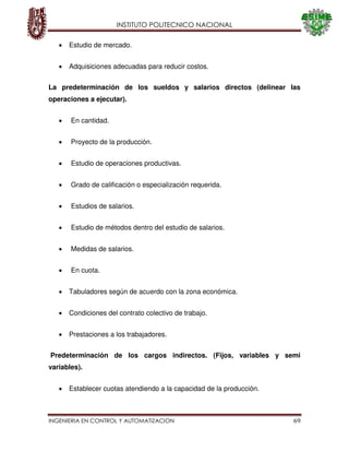 INSTITUTO POLITECNICO NACIONAL
INGENIERIA EN CONTROL Y AUTOMATIZACION 69
Estudio de mercado.
Adquisiciones adecuadas para reducir costos.
La predeterminación de los sueldos y salarios directos (delinear las
operaciones a ejecutar).
En cantidad.
Proyecto de la producción.
Estudio de operaciones productivas.
Grado de calificación o especialización requerida.
Estudios de salarios.
Estudio de métodos dentro del estudio de salarios.
Medidas de salarios.
En cuota.
Tabuladores según de acuerdo con la zona económica.
Condiciones del contrato colectivo de trabajo.
Prestaciones a los trabajadores.
Predeterminación de los cargos indirectos. (Fijos, variables y semi
variables).
Establecer cuotas atendiendo a la capacidad de la producción.
 