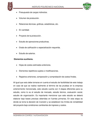 INSTITUTO POLITECNICO NACIONAL
INGENIERIA EN CONTROL Y AUTOMATIZACION 70
Presupuesto de cargos indirectos.
Volumen de producción.
Relaciones técnicas, gráficas, estadísticas, etc.
En cantidad.
Proyecto de la producción.
Estudio de operaciones productivas.
Grado de calificación o especialización requerida.
Estudio de salarios.
Elementos auxiliares.
Hojas de costos estimados anteriores.
Elementos repetitivos sujetos o modificaciones.
Registros anteriores, comparación y comprobación de costos finales.
Al igual que esto debe tomarse en cuenta el estudio de factibilidad de este trabajo
en caso de que se realice realmente al término de las pruebas en la empresa
anteriormente mencionada, este estudio cuenta con 4 etapas diferentes para su
estudio, como lo es el estudio de mercado, estudio técnico, evaluación social,
estudio de organización. Es importante mencionar que este estudio se deberá
elaborar bajo bases precisas obtenidas en fuentes primarias. En esta etapa es
donde se toma la decisión de inversión y se establecen los límites de rentabilidad
del proyecto bajo condiciones cambiantes de ingresos y costos.
 