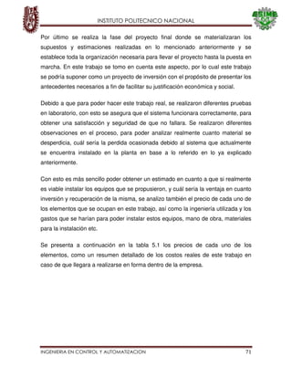 INSTITUTO POLITECNICO NACIONAL
INGENIERIA EN CONTROL Y AUTOMATIZACION 71
Por último se realiza la fase del proyecto final donde se materializaran los
supuestos y estimaciones realizadas en lo mencionado anteriormente y se
establece toda la organización necesaria para llevar el proyecto hasta la puesta en
marcha. En este trabajo se tomo en cuenta este aspecto, por lo cual este trabajo
se podría suponer como un proyecto de inversión con el propósito de presentar los
antecedentes necesarios a fin de facilitar su justificación económica y social.
Debido a que para poder hacer este trabajo real, se realizaron diferentes pruebas
en laboratorio, con esto se asegura que el sistema funcionara correctamente, para
obtener una satisfacción y seguridad de que no fallara. Se realizaron diferentes
observaciones en el proceso, para poder analizar realmente cuanto material se
desperdicia, cuál sería la perdida ocasionada debido al sistema que actualmente
se encuentra instalado en la planta en base a lo referido en lo ya explicado
anteriormente.
Con esto es más sencillo poder obtener un estimado en cuanto a que si realmente
es viable instalar los equipos que se propusieron, y cuál sería la ventaja en cuanto
inversión y recuperación de la misma, se analizo también el precio de cada uno de
los elementos que se ocupan en este trabajo, así como la ingeniería utilizada y los
gastos que se harían para poder instalar estos equipos, mano de obra, materiales
para la instalación etc.
Se presenta a continuación en la tabla 5.1 los precios de cada uno de los
elementos, como un resumen detallado de los costos reales de este trabajo en
caso de que llegara a realizarse en forma dentro de la empresa.
 