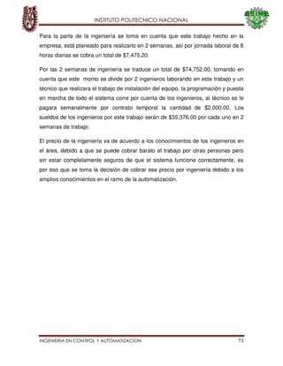 INSTITUTO POLITECNICO NACIONAL
INGENIERIA EN CONTROL Y AUTOMATIZACION 73
Para la parte de la ingeniería se toma en cuenta que este trabajo hecho en la
empresa, está planeado para realizarlo en 2 semanas, así por jornada laboral de 8
horas diarias se cobra un total de $7,475.20.
Por las 2 semanas de ingeniería se traduce un total de $74,752.00, tomando en
cuenta que este monto se divide por 2 ingenieros laborando en este trabajo y un
técnico que realizara el trabajo de instalación del equipo, la programación y puesta
en marcha de todo el sistema corre por cuenta de los ingenieros, al técnico se le
pagara semanalmente por contrato temporal la cantidad de $2,000.00. Los
sueldos de los ingenieros por este trabajo serán de $35,376.00 por cada uno en 2
semanas de trabajo.
El precio de la ingeniería va de acuerdo a los conocimientos de los ingenieros en
el área, debido a que se puede cobrar barato el trabajo por otras personas pero
sin estar completamente seguros de que el sistema funcione correctamente, es
por eso que se toma la decisión de cobrar ese precio por ingeniería debido a los
amplios conocimientos en el ramo de la automatización.
 