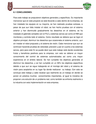 INSTITUTO POLITECNICO NACIONAL
INGENIERIA EN CONTROL Y AUTOMATIZACION 75
6.1 CONCLUSIONES.
Para este trabajo se propusieron objetivos generales y específicos. Es importante
mencionar que en este proyecto se está llevando a cabo dentro de la empresa, se
han instalado los equipos en su mayoría, se han realizado pruebas exitosas, a
pesar de que aun falta instalar el robot, se han hecho pruebas con el sistema
anterior y han disminuido gradualmente los desechos en el sistema, se ha
instalado el gabinete completo con el PLC y sistemas servos así como el HMI que
monitorea y controla todo el sistema. Como resultado se obtiene que se logro el
objetivo principal, disminuir los desechos que ocasionaba el sistema anterior, aun
sin instalar el robot propuesto y el sistema de visión. Cabe mencionar que aun se
continúan haciendo pruebas de velocidad, precisión y par en cuanto a los sistemas
servos, pero para este fin se puede decir que este trabajo está dando excelentes
frutos y beneficios positivos para la empresa, con esto se obtiene un mayor
conocimiento del control de sistemas automatizados así como una mayor
experiencia en el ámbito laboral. Se han cumplido los objetivos generales al
disminuir los desechos, y se han cumplido en un 90% los objetivos específicos
debido a que aun se sigue trabajando en el montaje del robot y el sistema de
visión para acoplarlos en su lugar fijo donde realizaran su trabajo. Con esto se
concluye este trabajo y cabe recalcar que realmente es un trabajo en donde se
ponen en práctica muchos conocimientos importantes, al igual la iniciativa de
proponer una solución de un problema real, como también se enfrenta realmente a
la industria con esta implementación en esta empresa.
 
