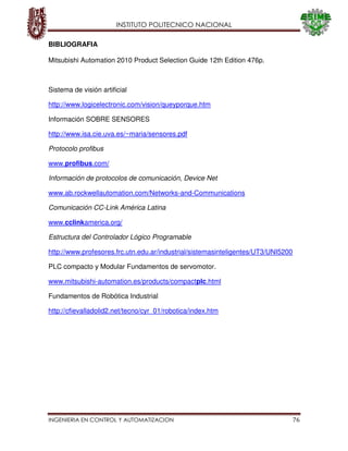 INSTITUTO POLITECNICO NACIONAL
INGENIERIA EN CONTROL Y AUTOMATIZACION 76
BIBLIOGRAFIA
Mitsubishi Automation 2010 Product Selection Guide 12th Edition 476p.
Sistema de visión artificial
http://www.logicelectronic.com/vision/queyporque.htm
Información SOBRE SENSORES
http://www.isa.cie.uva.es/~maria/sensores.pdf
Protocolo profibus
www.profibus.com/
Información de protocolos de comunicación, Device Net
www.ab.rockwellautomation.com/Networks-and-Communications
Comunicación CC-Link América Latina
www.cclinkamerica.org/
Estructura del Controlador Lógico Programable
http://www.profesores.frc.utn.edu.ar/industrial/sistemasinteligentes/UT3/UNI5200
PLC compacto y Modular Fundamentos de servomotor.
www.mitsubishi-automation.es/products/compactplc.html
Fundamentos de Robótica Industrial
http://cfievalladolid2.net/tecno/cyr_01/robotica/index.htm
 
