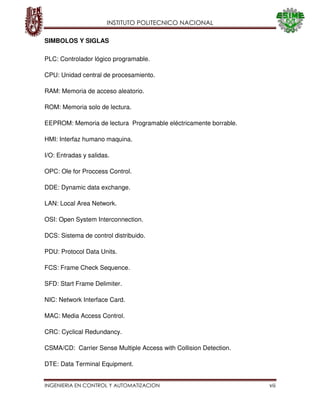 INSTITUTO POLITECNICO NACIONAL
INGENIERIA EN CONTROL Y AUTOMATIZACION vii
SIMBOLOS Y SIGLAS
PLC: Controlador lógico programable.
CPU: Unidad central de procesamiento.
RAM: Memoria de acceso aleatorio.
ROM: Memoria solo de lectura.
EEPROM: Memoria de lectura Programable eléctricamente borrable.
HMI: Interfaz humano maquina.
I/O: Entradas y salidas.
OPC: Ole for Proccess Control.
DDE: Dynamic data exchange.
LAN: Local Area Network.
OSI: Open System Interconnection.
DCS: Sistema de control distribuido.
PDU: Protocol Data Units.
FCS: Frame Check Sequence.
SFD: Start Frame Delimiter.
NIC: Network Interface Card.
MAC: Media Access Control.
CRC: Cyclical Redundancy.
CSMA/CD: Carrier Sense Multiple Access with Collision Detection.
DTE: Data Terminal Equipment.
 
