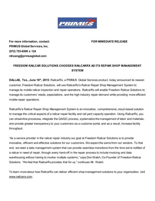 For more information, contact: FOR IMMEDIATE RELEASE
PRIMUS Global Services, Inc.
(972) 753-6500 x 124
mhoang@primusglobal.com
FREEDOM RAILCAR SOLUTIONS CHOOSES RAILCARRX AS ITS REPAIR SHOP MANAGEMENT
SYSTEM
DALLAS, Tex., June 16th
, 2015: RailcarRx, a PRIMUS Global Services product, today announced its newest
customer, Freedom Railcar Solutions, will use RailcarRx’s Railcar Repair Shop Management System to
manage its mobile railcar inspection and repair operations. RailcarRx will enable Freedom Railcar Solutions to
manage its customers’ needs, expectations, and the high industry repair demand while providing more efficient
mobile repair operations.
RailcarRx’s Railcar Repair Shop Management System is an innovative, comprehensive, cloud-based solution
to manage the critical aspects of a railcar repair facility and rail yard capacity operation. Using RailcarRx, you
can streamline processes, integrate the QA/QC process, systematize the management of labor and materials,
and provide greater transparency to your customers via a customer portal, and as a result, increase facility
throughput.
“As a service provider in the railcar repair industry our goal at Freedom Railcar Solutions is to provide
innovative, efficient and effective solutions for our customers. We expect the same from our vendors. To that
end, we need a data management system that can provide seamless transitions from the time we’re notified of
a railcar in need of repair, through every hand-off in the repair process to include invoicing and data
warehousing without having to involve multiple systems,” says Don Walsh, Co-Founder of Freedom Railcar
Solutions. “We feel that RailcarRx provides that for us,” continues Mr. Walsh.
To learn more about how RailcarRx can deliver efficient shop management solutions to your organization, visit
www.railcarrx.com.
 
