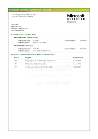 Last Activity Recorded : October 08, 2015
Microsoft Certification ID : 11887166
Amer Jaber
Klopstockstr. 24
Hannover, Saxony 30177 DE
amer_jaber@live.com
ACTIVE MICROSOFT CERTIFICATIONS:
Microsoft® Certified Solutions Associate
Certification Number : F423-6812 Achievement Date : 10/08/2015
Certification/Version : Windows Server 2012
Microsoft Certified Professional
Certification Number : F329-2706 Achievement Date : 05/29/2015
Certification/Version : Microsoft Certified Professional
MICROSOFT CERTIFICATION EXAMS COMPLETED SUCCESSFULLY :
Exam ID Description Date Completed
412 Configuring Advanced Windows Server 2012 Services Oct 08, 2015
411 Administering Windows Server 2012 Jun 12, 2015
410 Installing and Configuring Windows Server 2012 May 29, 2015
 