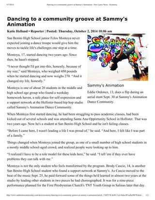 5/7/2015 Dancing to a community groove at Sammy's Animation - Free Lance News : Economy
http://www.sanbenitocountytoday.com/news/economy/dancing-to-a-community-groove-at-sammy-s-animation/article_73df5378-4a56-11e4-8a6a-001a4bcf6878.html… 1/2
Dancing to a community groove at Sammy's
Animation
Katie Helland • Reporter | Posted: Thursday, October 2, 2014 10:06 am
San Benito High School junior Felos Montoya never
expected joining a dance troupe would give him the
moves to tackle life's challenges one step at a time.
Montoya, 17, started dancing two years ago. Since
then, he hasn't stopped.
“I never thought I'd get into this, honestly, because of
my size,” said Montoya, who weighed 450 pounds
when he started dancing and now weighs 270. “And it
changed my life, honestly.”
Montoya is one of about 20 students in the middle and
high school age group who found a weekday
homework haven, a safe place for self­expression and
a support network at the Hollister­based hip hop studio
called Sammy's Animation Dance Community.
When Montoya first started dancing, he had been struggling to pass academic classes, had been
kicked out of several schools and was attending Santa Ana Opportunity School in Hollister. That was
two years ago. Now he's a student at San Benito High School and he isn't failing classes.
“Before I came here, I wasn't leading a life I was proud of,” he said. “And here, I felt like I was part
of a family.”
Things changed when Montoya joined the group, as one of a small number of high school students in
a mostly middle school­aged crowd, and realized people were looking up to him.
“I realized I have to be a role model for these kids here,” he said. “I tell 'em if they ever have
problems they can talk with me.”
Montoya is not the only student who feels transformed by the program. Brody Cascio, 14, is another
San Benito High School student who found a support network at Sammy's. As Cascio moved to the
beat of the music Sept. 25, he paid forward some of the things he'd learned in almost two years at the
studio by leading other students in two pieces he had choreographed. It was for a nine­piece
performance planned for the First Presbyterian Church's TNT Youth Group in Salinas later that day.
Sammy's Animation
Eddie Ordonez, 13, does a flip during an
aerial stunt Sept. 30 at Sammy's Animation
Dance Community.
 