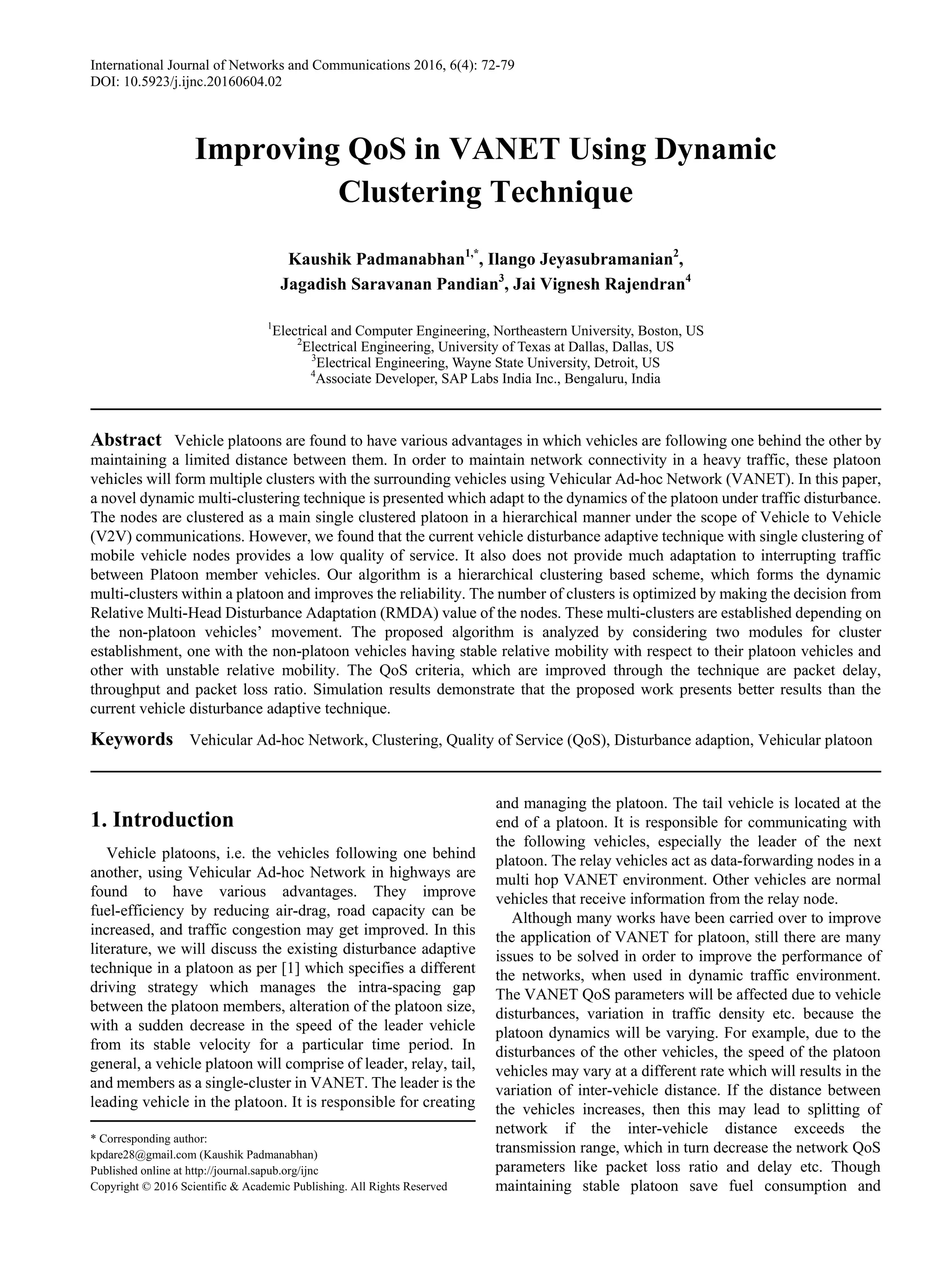 International Journal of Networks and Communications 2016, 6(4): 72-79
DOI: 10.5923/j.ijnc.20160604.02
Improving QoS in VANET Using Dynamic
Clustering Technique
Kaushik Padmanabhan1,*
, Ilango Jeyasubramanian2
,
Jagadish Saravanan Pandian3
, Jai Vignesh Rajendran4
1
Electrical and Computer Engineering, Northeastern University, Boston, US
2
Electrical Engineering, University of Texas at Dallas, Dallas, US
3
Electrical Engineering, Wayne State University, Detroit, US
4
Associate Developer, SAP Labs India Inc., Bengaluru, India
Abstract Vehicle platoons are found to have various advantages in which vehicles are following one behind the other by
maintaining a limited distance between them. In order to maintain network connectivity in a heavy traffic, these platoon
vehicles will form multiple clusters with the surrounding vehicles using Vehicular Ad-hoc Network (VANET). In this paper,
a novel dynamic multi-clustering technique is presented which adapt to the dynamics of the platoon under traffic disturbance.
The nodes are clustered as a main single clustered platoon in a hierarchical manner under the scope of Vehicle to Vehicle
(V2V) communications. However, we found that the current vehicle disturbance adaptive technique with single clustering of
mobile vehicle nodes provides a low quality of service. It also does not provide much adaptation to interrupting traffic
between Platoon member vehicles. Our algorithm is a hierarchical clustering based scheme, which forms the dynamic
multi-clusters within a platoon and improves the reliability. The number of clusters is optimized by making the decision from
Relative Multi-Head Disturbance Adaptation (RMDA) value of the nodes. These multi-clusters are established depending on
the non-platoon vehicles’ movement. The proposed algorithm is analyzed by considering two modules for cluster
establishment, one with the non-platoon vehicles having stable relative mobility with respect to their platoon vehicles and
other with unstable relative mobility. The QoS criteria, which are improved through the technique are packet delay,
throughput and packet loss ratio. Simulation results demonstrate that the proposed work presents better results than the
current vehicle disturbance adaptive technique.
Keywords Vehicular Ad-hoc Network, Clustering, Quality of Service (QoS), Disturbance adaption, Vehicular platoon
1. Introduction
Vehicle platoons, i.e. the vehicles following one behind
another, using Vehicular Ad-hoc Network in highways are
found to have various advantages. They improve
fuel-efficiency by reducing air-drag, road capacity can be
increased, and traffic congestion may get improved. In this
literature, we will discuss the existing disturbance adaptive
technique in a platoon as per [1] which specifies a different
driving strategy which manages the intra-spacing gap
between the platoon members, alteration of the platoon size,
with a sudden decrease in the speed of the leader vehicle
from its stable velocity for a particular time period. In
general, a vehicle platoon will comprise of leader, relay, tail,
and members as a single-cluster in VANET. The leader is the
leading vehicle in the platoon. It is responsible for creating
* Corresponding author:
kpdare28@gmail.com (Kaushik Padmanabhan)
Published online at http://journal.sapub.org/ijnc
Copyright © 2016 Scientific & Academic Publishing. All Rights Reserved
and managing the platoon. The tail vehicle is located at the
end of a platoon. It is responsible for communicating with
the following vehicles, especially the leader of the next
platoon. The relay vehicles act as data-forwarding nodes in a
multi hop VANET environment. Other vehicles are normal
vehicles that receive information from the relay node.
Although many works have been carried over to improve
the application of VANET for platoon, still there are many
issues to be solved in order to improve the performance of
the networks, when used in dynamic traffic environment.
The VANET QoS parameters will be affected due to vehicle
disturbances, variation in traffic density etc. because the
platoon dynamics will be varying. For example, due to the
disturbances of the other vehicles, the speed of the platoon
vehicles may vary at a different rate which will results in the
variation of inter-vehicle distance. If the distance between
the vehicles increases, then this may lead to splitting of
network if the inter-vehicle distance exceeds the
transmission range, which in turn decrease the network QoS
parameters like packet loss ratio and delay etc. Though
maintaining stable platoon save fuel consumption and
 