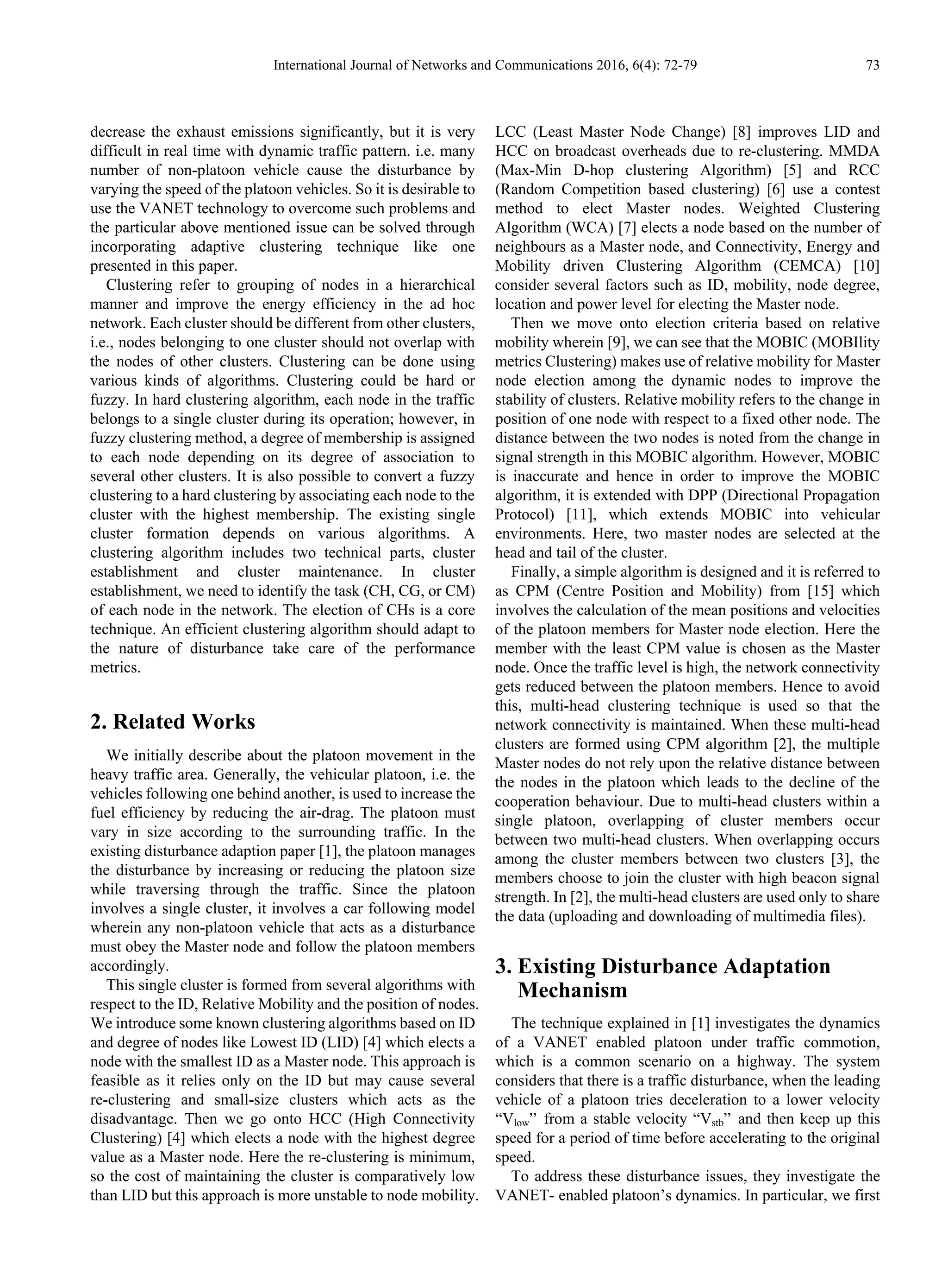 International Journal of Networks and Communications 2016, 6(4): 72-79 73
decrease the exhaust emissions significantly, but it is very
difficult in real time with dynamic traffic pattern. i.e. many
number of non-platoon vehicle cause the disturbance by
varying the speed of the platoon vehicles. So it is desirable to
use the VANET technology to overcome such problems and
the particular above mentioned issue can be solved through
incorporating adaptive clustering technique like one
presented in this paper.
Clustering refer to grouping of nodes in a hierarchical
manner and improve the energy efficiency in the ad hoc
network. Each cluster should be different from other clusters,
i.e., nodes belonging to one cluster should not overlap with
the nodes of other clusters. Clustering can be done using
various kinds of algorithms. Clustering could be hard or
fuzzy. In hard clustering algorithm, each node in the traffic
belongs to a single cluster during its operation; however, in
fuzzy clustering method, a degree of membership is assigned
to each node depending on its degree of association to
several other clusters. It is also possible to convert a fuzzy
clustering to a hard clustering by associating each node to the
cluster with the highest membership. The existing single
cluster formation depends on various algorithms. A
clustering algorithm includes two technical parts, cluster
establishment and cluster maintenance. In cluster
establishment, we need to identify the task (CH, CG, or CM)
of each node in the network. The election of CHs is a core
technique. An efficient clustering algorithm should adapt to
the nature of disturbance take care of the performance
metrics.
2. Related Works
We initially describe about the platoon movement in the
heavy traffic area. Generally, the vehicular platoon, i.e. the
vehicles following one behind another, is used to increase the
fuel efficiency by reducing the air-drag. The platoon must
vary in size according to the surrounding traffic. In the
existing disturbance adaption paper [1], the platoon manages
the disturbance by increasing or reducing the platoon size
while traversing through the traffic. Since the platoon
involves a single cluster, it involves a car following model
wherein any non-platoon vehicle that acts as a disturbance
must obey the Master node and follow the platoon members
accordingly.
This single cluster is formed from several algorithms with
respect to the ID, Relative Mobility and the position of nodes.
We introduce some known clustering algorithms based on ID
and degree of nodes like Lowest ID (LID) [4] which elects a
node with the smallest ID as a Master node. This approach is
feasible as it relies only on the ID but may cause several
re-clustering and small-size clusters which acts as the
disadvantage. Then we go onto HCC (High Connectivity
Clustering) [4] which elects a node with the highest degree
value as a Master node. Here the re-clustering is minimum,
so the cost of maintaining the cluster is comparatively low
than LID but this approach is more unstable to node mobility.
LCC (Least Master Node Change) [8] improves LID and
HCC on broadcast overheads due to re-clustering. MMDA
(Max-Min D-hop clustering Algorithm) [5] and RCC
(Random Competition based clustering) [6] use a contest
method to elect Master nodes. Weighted Clustering
Algorithm (WCA) [7] elects a node based on the number of
neighbours as a Master node, and Connectivity, Energy and
Mobility driven Clustering Algorithm (CEMCA) [10]
consider several factors such as ID, mobility, node degree,
location and power level for electing the Master node.
Then we move onto election criteria based on relative
mobility wherein [9], we can see that the MOBIC (MOBIlity
metrics Clustering) makes use of relative mobility for Master
node election among the dynamic nodes to improve the
stability of clusters. Relative mobility refers to the change in
position of one node with respect to a fixed other node. The
distance between the two nodes is noted from the change in
signal strength in this MOBIC algorithm. However, MOBIC
is inaccurate and hence in order to improve the MOBIC
algorithm, it is extended with DPP (Directional Propagation
Protocol) [11], which extends MOBIC into vehicular
environments. Here, two master nodes are selected at the
head and tail of the cluster.
Finally, a simple algorithm is designed and it is referred to
as CPM (Centre Position and Mobility) from [15] which
involves the calculation of the mean positions and velocities
of the platoon members for Master node election. Here the
member with the least CPM value is chosen as the Master
node. Once the traffic level is high, the network connectivity
gets reduced between the platoon members. Hence to avoid
this, multi-head clustering technique is used so that the
network connectivity is maintained. When these multi-head
clusters are formed using CPM algorithm [2], the multiple
Master nodes do not rely upon the relative distance between
the nodes in the platoon which leads to the decline of the
cooperation behaviour. Due to multi-head clusters within a
single platoon, overlapping of cluster members occur
between two multi-head clusters. When overlapping occurs
among the cluster members between two clusters [3], the
members choose to join the cluster with high beacon signal
strength. In [2], the multi-head clusters are used only to share
the data (uploading and downloading of multimedia files).
3. Existing Disturbance Adaptation
Mechanism
The technique explained in [1] investigates the dynamics
of a VANET enabled platoon under traffic commotion,
which is a common scenario on a highway. The system
considers that there is a traffic disturbance, when the leading
vehicle of a platoon tries deceleration to a lower velocity
“Vlow” from a stable velocity “Vstb” and then keep up this
speed for a period of time before accelerating to the original
speed.
To address these disturbance issues, they investigate the
VANET- enabled platoon’s dynamics. In particular, we first
 