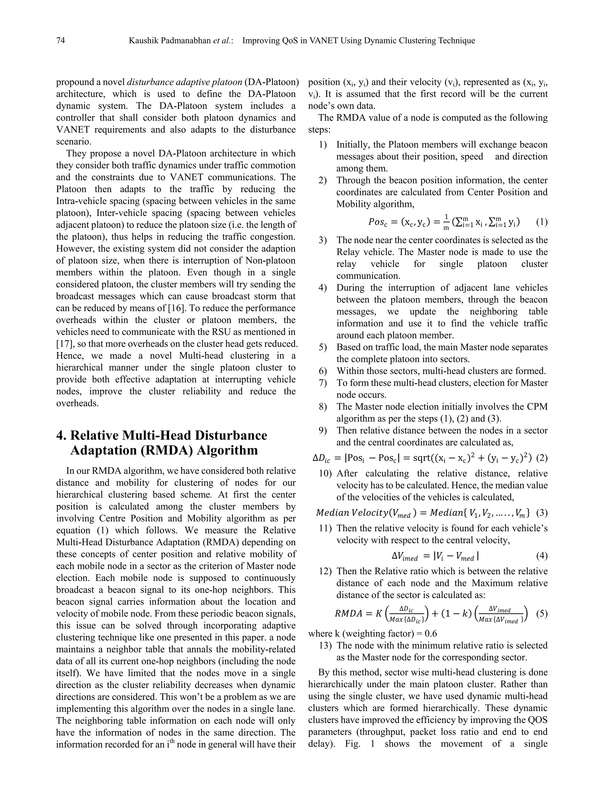 74 Kaushik Padmanabhan et al.: Improving QoS in VANET Using Dynamic Clustering Technique
propound a novel disturbance adaptive platoon (DA-Platoon)
architecture, which is used to define the DA-Platoon
dynamic system. The DA-Platoon system includes a
controller that shall consider both platoon dynamics and
VANET requirements and also adapts to the disturbance
scenario.
They propose a novel DA-Platoon architecture in which
they consider both traffic dynamics under traffic commotion
and the constraints due to VANET communications. The
Platoon then adapts to the traffic by reducing the
Intra-vehicle spacing (spacing between vehicles in the same
platoon), Inter-vehicle spacing (spacing between vehicles
adjacent platoon) to reduce the platoon size (i.e. the length of
the platoon), thus helps in reducing the traffic congestion.
However, the existing system did not consider the adaption
of platoon size, when there is interruption of Non-platoon
members within the platoon. Even though in a single
considered platoon, the cluster members will try sending the
broadcast messages which can cause broadcast storm that
can be reduced by means of [16]. To reduce the performance
overheads within the cluster or platoon members, the
vehicles need to communicate with the RSU as mentioned in
[17], so that more overheads on the cluster head gets reduced.
Hence, we made a novel Multi-head clustering in a
hierarchical manner under the single platoon cluster to
provide both effective adaptation at interrupting vehicle
nodes, improve the cluster reliability and reduce the
overheads.
4. Relative Multi-Head Disturbance
Adaptation (RMDA) Algorithm
In our RMDA algorithm, we have considered both relative
distance and mobility for clustering of nodes for our
hierarchical clustering based scheme. At first the center
position is calculated among the cluster members by
involving Centre Position and Mobility algorithm as per
equation (1) which follows. We measure the Relative
Multi-Head Disturbance Adaptation (RMDA) depending on
these concepts of center position and relative mobility of
each mobile node in a sector as the criterion of Master node
election. Each mobile node is supposed to continuously
broadcast a beacon signal to its one-hop neighbors. This
beacon signal carries information about the location and
velocity of mobile node. From these periodic beacon signals,
this issue can be solved through incorporating adaptive
clustering technique like one presented in this paper. a node
maintains a neighbor table that annals the mobility-related
data of all its current one-hop neighbors (including the node
itself). We have limited that the nodes move in a single
direction as the cluster reliability decreases when dynamic
directions are considered. This won’t be a problem as we are
implementing this algorithm over the nodes in a single lane.
The neighboring table information on each node will only
have the information of nodes in the same direction. The
information recorded for an ith
node in general will have their
position (xi, yi) and their velocity (vi), represented as (xi, yi,
vi). It is assumed that the first record will be the current
node’s own data.
The RMDA value of a node is computed as the following
steps:
1) Initially, the Platoon members will exchange beacon
messages about their position, speed and direction
among them.
2) Through the beacon position information, the center
coordinates are calculated from Center Position and
Mobility algorithm,
𝑃𝑃𝑃𝑃𝑃𝑃c = (xc, yc) =
1
m
(∑ xi
m
i=1 , ∑ yi
m
i=1 ) (1)
3) The node near the center coordinates is selected as the
Relay vehicle. The Master node is made to use the
relay vehicle for single platoon cluster
communication.
4) During the interruption of adjacent lane vehicles
between the platoon members, through the beacon
messages, we update the neighboring table
information and use it to find the vehicle traffic
around each platoon member.
5) Based on traffic load, the main Master node separates
the complete platoon into sectors.
6) Within those sectors, multi-head clusters are formed.
7) To form these multi-head clusters, election for Master
node occurs.
8) The Master node election initially involves the CPM
algorithm as per the steps (1), (2) and (3).
9) Then relative distance between the nodes in a sector
and the central coordinates are calculated as,
∆𝐷𝐷𝑖𝑖𝑖𝑖 = |Posi − Posc| = sqrt((xi − xc)2
+ (yi − yc)2) (2)
10) After calculating the relative distance, relative
velocity has to be calculated. Hence, the median value
of the velocities of the vehicles is calculated,
𝑀𝑀𝑀𝑀𝑀𝑀𝑀𝑀𝑀𝑀𝑀𝑀 𝑉𝑉𝑉𝑉𝑉𝑉𝑉𝑉𝑉𝑉𝑉𝑉𝑉𝑉𝑉𝑉(𝑉𝑉𝑚𝑚𝑚𝑚𝑚𝑚 ) = 𝑀𝑀𝑀𝑀𝑀𝑀𝑀𝑀𝑀𝑀𝑀𝑀{ 𝑉𝑉1, 𝑉𝑉2, … . . , 𝑉𝑉𝑚𝑚 } (3)
11) Then the relative velocity is found for each vehicle’s
velocity with respect to the central velocity,
∆𝑉𝑉𝑖𝑖 𝑖𝑖𝑖𝑖𝑖𝑖 = |𝑉𝑉𝑖𝑖 − 𝑉𝑉𝑚𝑚𝑚𝑚𝑚𝑚 | (4)
12) Then the Relative ratio which is between the relative
distance of each node and the Maximum relative
distance of the sector is calculated as:
𝑅𝑅𝑅𝑅𝑅𝑅𝑅𝑅 = 𝐾𝐾 �
∆𝐷𝐷𝑖𝑖𝑖𝑖
𝑀𝑀𝑀𝑀𝑀𝑀 {∆𝐷𝐷𝑖𝑖𝑖𝑖 }
� + (1 − 𝑘𝑘) �
∆𝑉𝑉𝑖𝑖 𝑖𝑖𝑖𝑖𝑖𝑖
𝑀𝑀𝑀𝑀𝑀𝑀 {∆𝑉𝑉𝑖𝑖 𝑖𝑖𝑖𝑖𝑖𝑖 }
� (5)
where k (weighting factor) = 0.6
13) The node with the minimum relative ratio is selected
as the Master node for the corresponding sector.
By this method, sector wise multi-head clustering is done
hierarchically under the main platoon cluster. Rather than
using the single cluster, we have used dynamic multi-head
clusters which are formed hierarchically. These dynamic
clusters have improved the efficiency by improving the QOS
parameters (throughput, packet loss ratio and end to end
delay). Fig. 1 shows the movement of a single
 