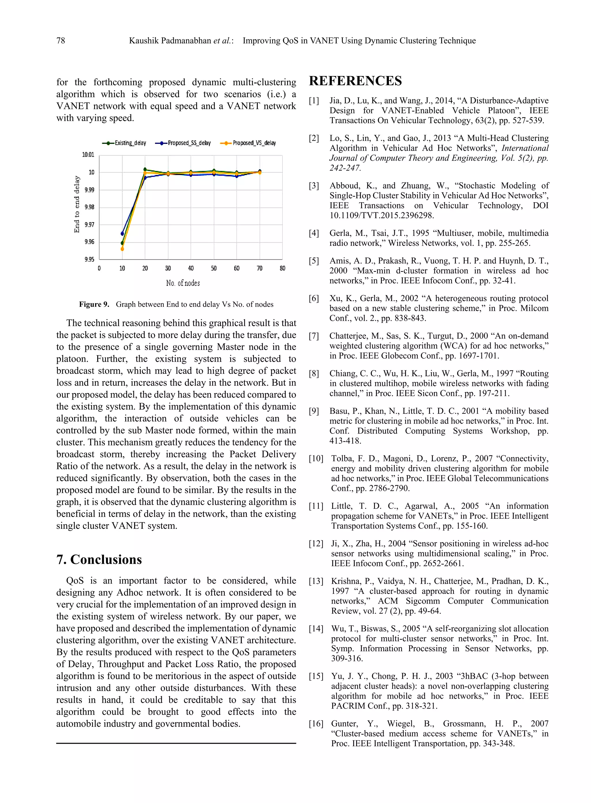 78 Kaushik Padmanabhan et al.: Improving QoS in VANET Using Dynamic Clustering Technique
for the forthcoming proposed dynamic multi-clustering
algorithm which is observed for two scenarios (i.e.) a
VANET network with equal speed and a VANET network
with varying speed.
Figure 9. Graph between End to end delay Vs No. of nodes
The technical reasoning behind this graphical result is that
the packet is subjected to more delay during the transfer, due
to the presence of a single governing Master node in the
platoon. Further, the existing system is subjected to
broadcast storm, which may lead to high degree of packet
loss and in return, increases the delay in the network. But in
our proposed model, the delay has been reduced compared to
the existing system. By the implementation of this dynamic
algorithm, the interaction of outside vehicles can be
controlled by the sub Master node formed, within the main
cluster. This mechanism greatly reduces the tendency for the
broadcast storm, thereby increasing the Packet Delivery
Ratio of the network. As a result, the delay in the network is
reduced significantly. By observation, both the cases in the
proposed model are found to be similar. By the results in the
graph, it is observed that the dynamic clustering algorithm is
beneficial in terms of delay in the network, than the existing
single cluster VANET system.
7. Conclusions
QoS is an important factor to be considered, while
designing any Adhoc network. It is often considered to be
very crucial for the implementation of an improved design in
the existing system of wireless network. By our paper, we
have proposed and described the implementation of dynamic
clustering algorithm, over the existing VANET architecture.
By the results produced with respect to the QoS parameters
of Delay, Throughput and Packet Loss Ratio, the proposed
algorithm is found to be meritorious in the aspect of outside
intrusion and any other outside disturbances. With these
results in hand, it could be creditable to say that this
algorithm could be brought to good effects into the
automobile industry and governmental bodies.
REFERENCES
[1] Jia, D., Lu, K., and Wang, J., 2014, “A Disturbance-Adaptive
Design for VANET-Enabled Vehicle Platoon”, IEEE
Transactions On Vehicular Technology, 63(2), pp. 527-539.
[2] Lo, S., Lin, Y., and Gao, J., 2013 “A Multi-Head Clustering
Algorithm in Vehicular Ad Hoc Networks”, International
Journal of Computer Theory and Engineering, Vol. 5(2), pp.
242-247.
[3] Abboud, K., and Zhuang, W., “Stochastic Modeling of
Single-Hop Cluster Stability in Vehicular Ad Hoc Networks”,
IEEE Transactions on Vehicular Technology, DOI
10.1109/TVT.2015.2396298.
[4] Gerla, M., Tsai, J.T., 1995 “Multiuser, mobile, multimedia
radio network,” Wireless Networks, vol. 1, pp. 255-265.
[5] Amis, A. D., Prakash, R., Vuong, T. H. P. and Huynh, D. T.,
2000 “Max-min d-cluster formation in wireless ad hoc
networks,” in Proc. IEEE Infocom Conf., pp. 32-41.
[6] Xu, K., Gerla, M., 2002 “A heterogeneous routing protocol
based on a new stable clustering scheme,” in Proc. Milcom
Conf., vol. 2., pp. 838-843.
[7] Chatterjee, M., Sas, S. K., Turgut, D., 2000 “An on-demand
weighted clustering algorithm (WCA) for ad hoc networks,”
in Proc. IEEE Globecom Conf., pp. 1697-1701.
[8] Chiang, C. C., Wu, H. K., Liu, W., Gerla, M., 1997 “Routing
in clustered multihop, mobile wireless networks with fading
channel,” in Proc. IEEE Sicon Conf., pp. 197-211.
[9] Basu, P., Khan, N., Little, T. D. C., 2001 “A mobility based
metric for clustering in mobile ad hoc networks,” in Proc. Int.
Conf. Distributed Computing Systems Workshop, pp.
413-418.
[10] Tolba, F. D., Magoni, D., Lorenz, P., 2007 “Connectivity,
energy and mobility driven clustering algorithm for mobile
ad hoc networks,” in Proc. IEEE Global Telecommunications
Conf., pp. 2786-2790.
[11] Little, T. D. C., Agarwal, A., 2005 “An information
propagation scheme for VANETs,” in Proc. IEEE Intelligent
Transportation Systems Conf., pp. 155-160.
[12] Ji, X., Zha, H., 2004 “Sensor positioning in wireless ad-hoc
sensor networks using multidimensional scaling,” in Proc.
IEEE Infocom Conf., pp. 2652-2661.
[13] Krishna, P., Vaidya, N. H., Chatterjee, M., Pradhan, D. K.,
1997 “A cluster-based approach for routing in dynamic
networks,” ACM Sigcomm Computer Communication
Review, vol. 27 (2), pp. 49-64.
[14] Wu, T., Biswas, S., 2005 “A self-reorganizing slot allocation
protocol for multi-cluster sensor networks,” in Proc. Int.
Symp. Information Processing in Sensor Networks, pp.
309-316.
[15] Yu, J. Y., Chong, P. H. J., 2003 “3hBAC (3-hop between
adjacent cluster heads): a novel non-overlapping clustering
algorithm for mobile ad hoc networks,” in Proc. IEEE
PACRIM Conf., pp. 318-321.
[16] Gunter, Y., Wiegel, B., Grossmann, H. P., 2007
“Cluster-based medium access scheme for VANETs,” in
Proc. IEEE Intelligent Transportation, pp. 343-348.
 