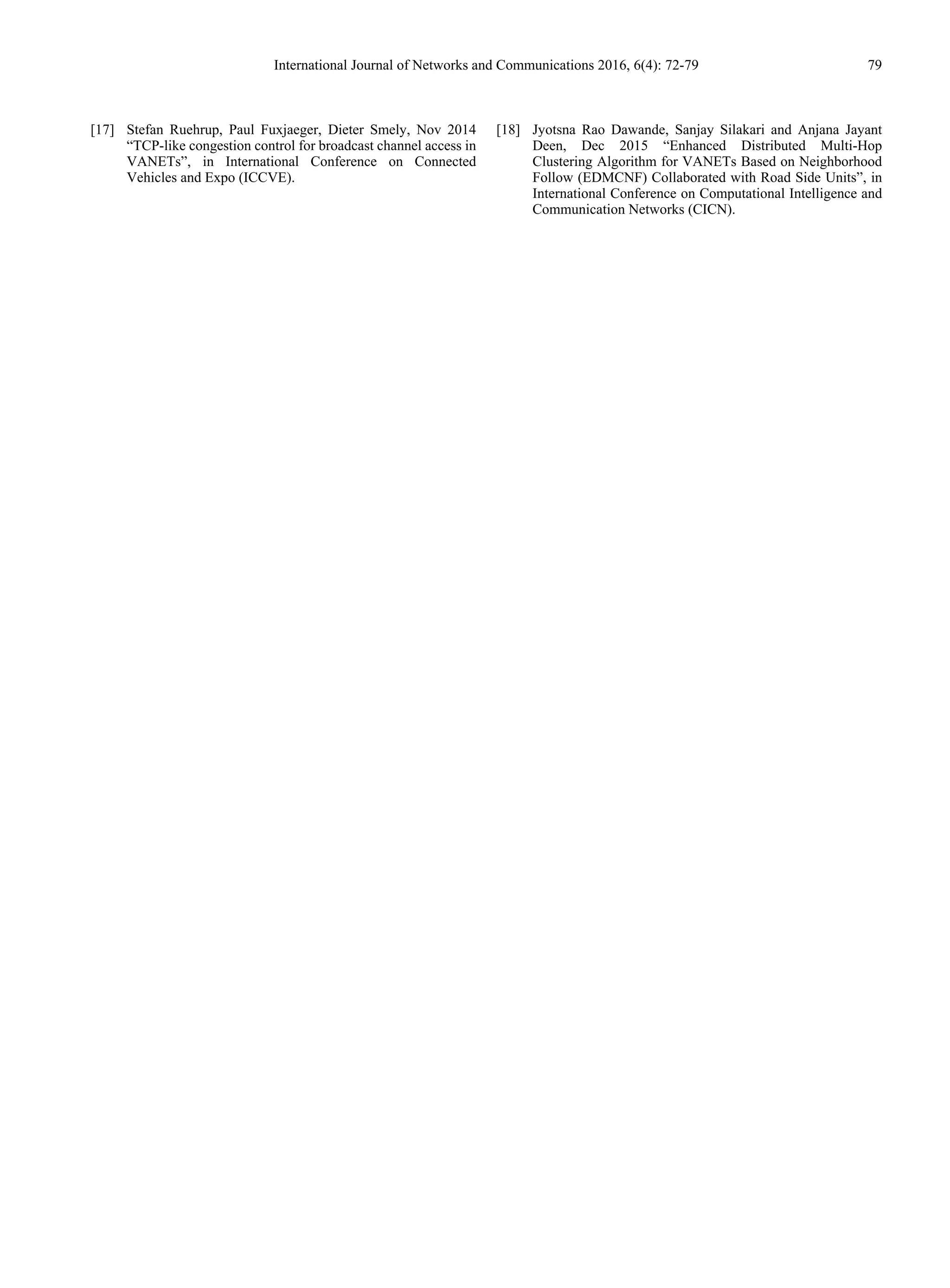 International Journal of Networks and Communications 2016, 6(4): 72-79 79
[17] Stefan Ruehrup, Paul Fuxjaeger, Dieter Smely, Nov 2014
“TCP-like congestion control for broadcast channel access in
VANETs”, in International Conference on Connected
Vehicles and Expo (ICCVE).
[18] Jyotsna Rao Dawande, Sanjay Silakari and Anjana Jayant
Deen, Dec 2015 “Enhanced Distributed Multi-Hop
Clustering Algorithm for VANETs Based on Neighborhood
Follow (EDMCNF) Collaborated with Road Side Units”, in
International Conference on Computational Intelligence and
Communication Networks (CICN).
 