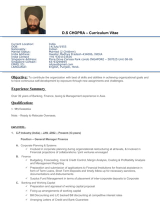 D.S CHOPRA – Curriculum Vitae
Current Location: India
DOB: 14/July/1955
Nationality: Indian
Marital Status: Married (2 Children)
India Address: Gwalior Madhya Pradesh-434006, INDIA
India Contact +91 9301103636
Singapore Address: Flora Drive Carissa Park condo INGAPORE – 507025 Unit 08-06
Singapore Contact: 65-93299694
EMAIL ID: nitpas@gmail.com
LANGUAGE: English, Punjabi, Hindi.
Objective: To contribute the organization with best of skills and abilities in achieving organizational goals and
to have continuous self-development by exposure through new assignments and challenges.
Experience Summary
Over 39 years of Banking, Finance, taxing & Management experience in Asia.
Qualification:
1. MA Economics
Note: - Ready to Relocate Overseas.
EMPLOYERS:-
1. C.P Industry (India) – JAN -2002 – Present (13 years)
Position – General Manager Finance
A. Corporate Planning & Systems
 Involved in corporate planning during organizational restructuring at all levels, & Involved in
Financial projections of collaborations / joint ventures envisaged
B. Finance
 Budgeting, Forecasting, Cost & Credit Control, Margin Analysis, Costing & Profitability Analysis
and Management Reporting
 Preparation and submission of applications to Financial Institutions for financial assistance in
form of Term Loans, Short Term Deposits and timely follow up for necessary sanctions,
documentations and disbursements
 Surplus Fund Management in terms of placement of inter-corporate deposits to Corporate
C. Banking and Working Capital
 Preparation and appraisal of working capital proposal
 Fixing up arrangements of working capital
 Bill Discounting and L/C backed Bill discounting at competitive interest rates
 Arranging Letters of Credit and Bank Guarantee
 