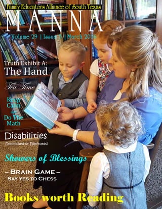 Page: 1
http://feastbookstore.com/opencart5/image/cache/data/Spectrum%20Testprep%207-228x228.jpg
Family Educators Alliance of South Texas
M A N N AVolume 29 | Issue 3 | March 2016
Truth Exhibit A:
The Hand
Tea Time
Books worth Reading
– Brain Game –
Say yes to Chess
Showers of Blessings
Disabilities
Diminished or Eliminated
Keep
Calm
and
Do The
Math
 