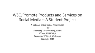 WSQ Promote Products and Services on
Social Media – A Student Project
A National Critics Choice Presentation
by
Stienberg Tan Geok Yong, Robin
I/C no. S7234046/I
December 9th 2015, Wedneday
Copyright 2015
 