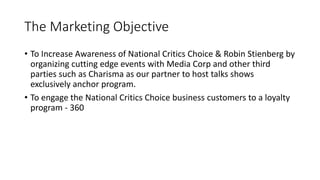 The Marketing Objective
• To Increase Awareness of National Critics Choice & Robin Stienberg by
organizing cutting edge events with Media Corp and other third
parties such as Charisma as our partner to host talks shows
exclusively anchor program.
• To engage the National Critics Choice business customers to a loyalty
program - 360
 