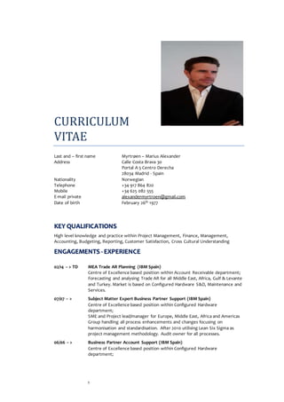 1
CURRICULUM
VITAE
Last and – first name Myrtrøen – Marius Alexander
Address Calle Costa Brava 30
Portal A 5 Centro Derecha
28034 Madrid - Spain
Nationality Norwegian
Telephone +34 917 864 820
Mobile +34 625 082 555
E-mail private alexandermyrtroen@gmail.com
Date of birth February 26th 1977
KEY QUALIFICATIONS
High level knowledge and practice within Project Management, Finance, Management,
Accounting, Budgeting, Reporting, Customer Satisfaction, Cross Cultural Understanding
ENGAGEMENTS - EXPERIENCE
02/14 -- > TD MEA Trade AR Planning (IBM Spain)
Centre of Excellence based position within Account Receivable department;
Forecasting and analysing Trade AR for all Middle East, Africa, Gulf & Levante
and Turkey. Market is based on Configured Hardware S&D, Maintenance and
Services.
07/07 -- > Subject Matter Expert Business Partner Support (IBM Spain)
Centre of Excellence based position within Configured Hardware
department;
SME and Project lead/manager for Europe, Middle East, Africa and Americas
Group handling all process enhancements and changes focusing on
harmonisation and standardisation. After 2010 utilising Lean Six Sigma as
project management methodology. Audit owner for all processes.
06/06 -- > Business Partner Account Support (IBM Spain)
Centre of Excellence based position within Configured Hardware
department;
 