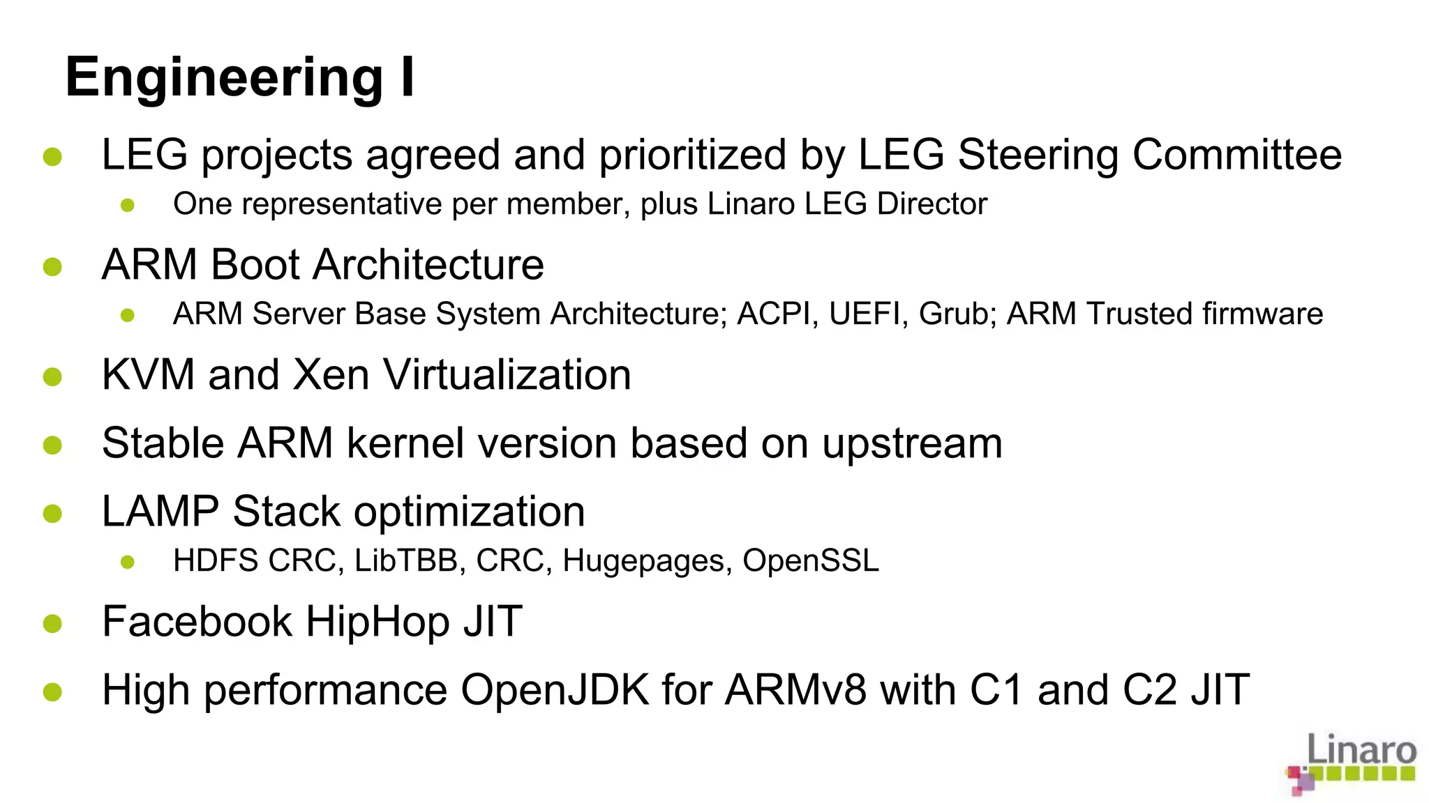 Engineering I 
● LEG projects agreed and prioritized by LEG Steering Committee 
● One representative per member, plus Linaro LEG Director 
● ARM Boot Architecture 
● ARM Server Base System Architecture; ACPI, UEFI, Grub; ARM Trusted firmware 
● KVM and Xen Virtualization 
● Stable ARM kernel version based on upstream 
● LAMP Stack optimization 
● HDFS CRC, LibTBB, CRC, Hugepages, OpenSSL 
● Facebook HipHop JIT 
● High performance OpenJDK for ARMv8 with C1 and C2 JIT 
 