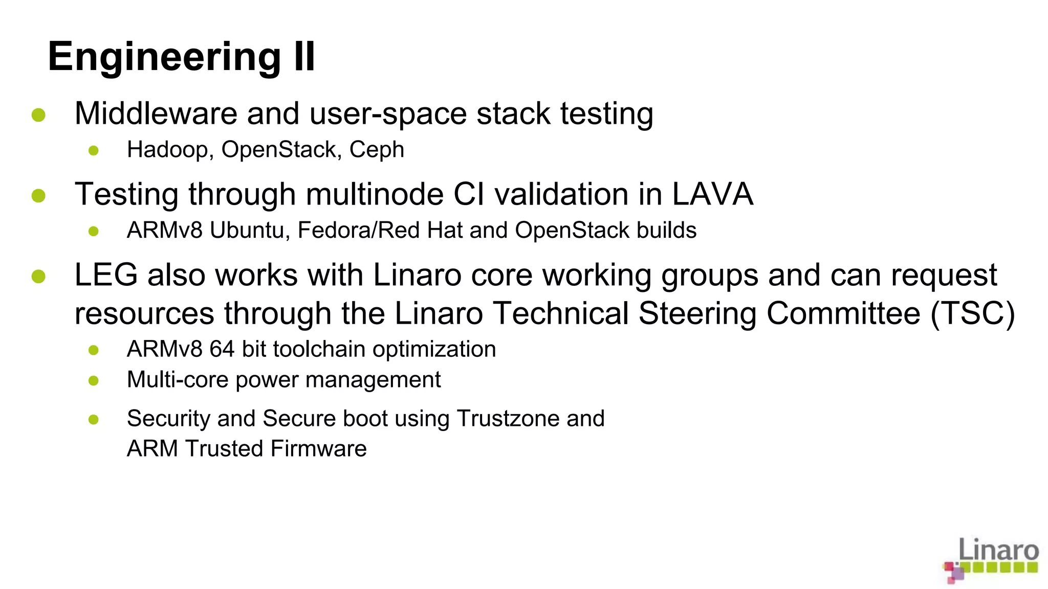 Engineering II 
● Middleware and user-space stack testing 
● Hadoop, OpenStack, Ceph 
● Testing through multinode CI validation in LAVA 
● ARMv8 Ubuntu, Fedora/Red Hat and OpenStack builds 
● LEG also works with Linaro core working groups and can request 
resources through the Linaro Technical Steering Committee (TSC) 
● ARMv8 64 bit toolchain optimization 
● Multi-core power management 
● Security and Secure boot using Trustzone and 
ARM Trusted Firmware 
 