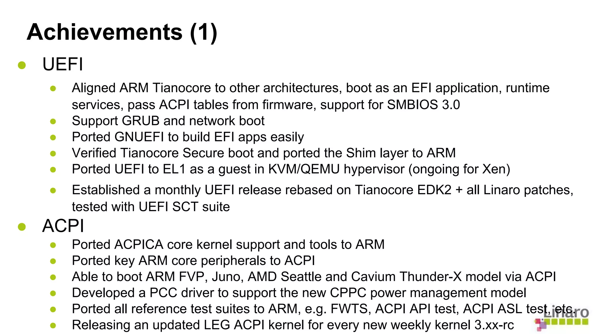 Achievements (1) 
● UEFI 
● Aligned ARM Tianocore to other architectures, boot as an EFI application, runtime 
services, pass ACPI tables from firmware, support for SMBIOS 3.0 
● Support GRUB and network boot 
● Ported GNUEFI to build EFI apps easily 
● Verified Tianocore Secure boot and ported the Shim layer to ARM 
● Ported UEFI to EL1 as a guest in KVM/QEMU hypervisor (ongoing for Xen) 
● Established a monthly UEFI release rebased on Tianocore EDK2 + all Linaro patches, 
tested with UEFI SCT suite 
● ACPI 
● Ported ACPICA core kernel support and tools to ARM 
● Ported key ARM core peripherals to ACPI 
● Able to boot ARM FVP, Juno, AMD Seattle and Cavium Thunder-X model via ACPI 
● Developed a PCC driver to support the new CPPC power management model 
● Ported all reference test suites to ARM, e.g. FWTS, ACPI API test, ACPI ASL test, etc. 
● Releasing an updated LEG ACPI kernel for every new weekly kernel 3.xx-rc 
 