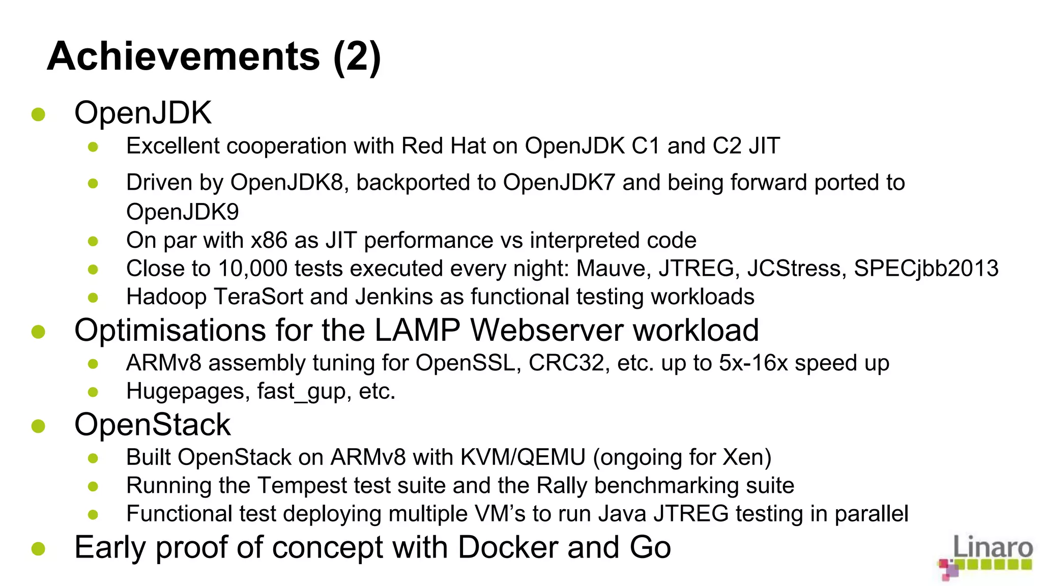 Achievements (2) 
● OpenJDK 
● Excellent cooperation with Red Hat on OpenJDK C1 and C2 JIT 
● Driven by OpenJDK8, backported to OpenJDK7 and being forward ported to 
OpenJDK9 
● On par with x86 as JIT performance vs interpreted code 
● Close to 10,000 tests executed every night: Mauve, JTREG, JCStress, SPECjbb2013 
● Hadoop TeraSort and Jenkins as functional testing workloads 
● Optimisations for the LAMP Webserver workload 
● ARMv8 assembly tuning for OpenSSL, CRC32, etc. up to 5x-16x speed up 
● Hugepages, fast_gup, etc. 
● OpenStack 
● Built OpenStack on ARMv8 with KVM/QEMU (ongoing for Xen) 
● Running the Tempest test suite and the Rally benchmarking suite 
● Functional test deploying multiple VM’s to run Java JTREG testing in parallel 
● Early proof of concept with Docker and Go 
 